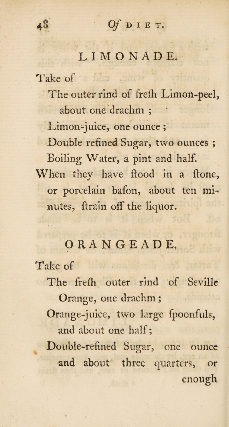 L IMONADE. Take of The outer rind of frefli Limon-peel, about one drachm ; Limon-juice, one ounce; Double refined Sugar, two ounces ; Boiling Water, a pint and half. When they have ftood in a ftone, or porcelain bafon, about ten mi¬ nutes, ftrain off the liquor. ORANGEADE. \ Take of The frefh outer rind of Seville Orange, one drachm; Orange-juice, two large fpoonfuls, and about one half; Double-refined Sugar, one ounce and about three quarters, or enough