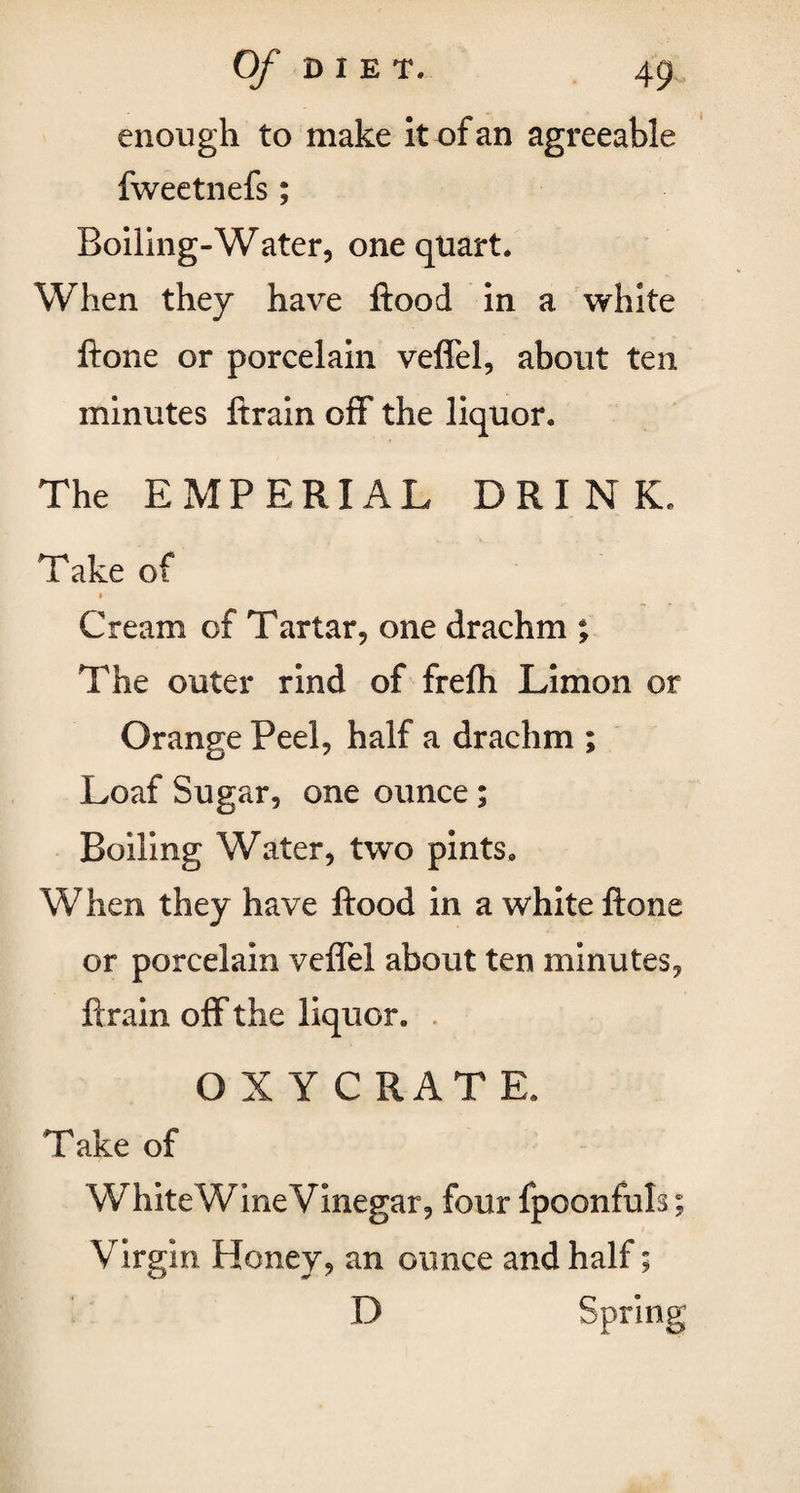 enough to make it of an agreeable fweetnefs; Boiling-Water, one quart. When they have flood in a white ftone or porcelain veffel, about ten. minutes ftrain off the liquor. The EMPERIAL DRINK. Take of Cream of Tartar, one drachm ; The outer rind of frefli Limon or Orange Peel, half a drachm ; Loaf Sugar, one ounce ; Boiling Water, two pints. When they have flood in a white ftone or porcelain veffel about ten minutes, ftrain off the liquor. OXY CRATE. Take of White Wine Vinegar, four fpoonfuls; Virgin Honey, an ounce and half; D Spring