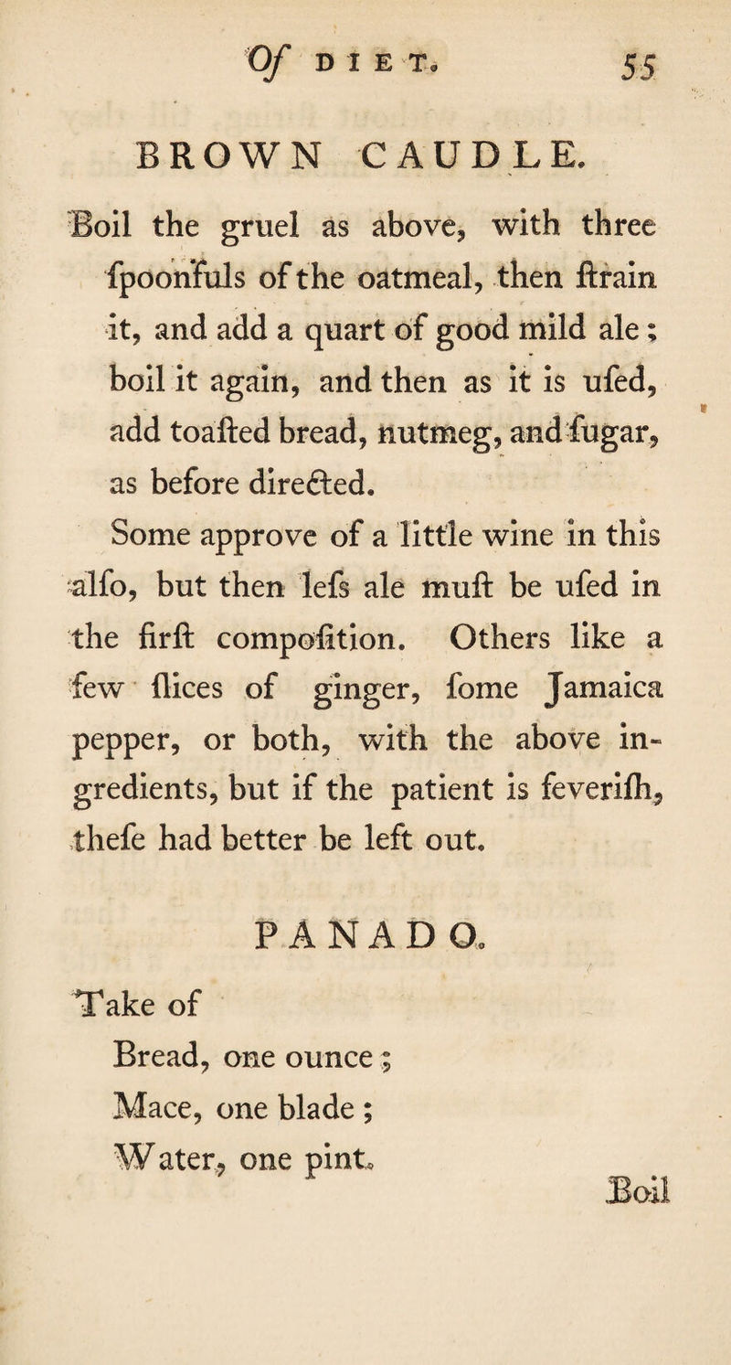 BROWN CAUDLE. Boil the gruel as above, with three fpoonfuls of the oatmeal, then drain it, and add a quart of good mild ale; boil it again, and then as it is ufed, add toafted bread, nutmeg, and fugar, as before dire&ed. Some approve of a little wine in this alfo, but then lefs ale muft be ufed in the firft compofition. Others like a few dices of ginger, fome Jamaica pepper, or both, with the above in¬ gredients, but if the patient is feverifli, thefe had better be left out, PANADO, Take of Bread, one ounce; Mace, one blade; Water, one pint. Boil