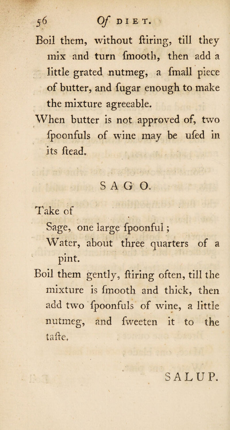 Boil them, without ftiring, till they mix and turn fmooth, then add a little grated nutmeg, a fmall piece of butter, and fugar enough to make the mixture agreeable. When butter is not approved of, two fpoonfuls of wine may be ufed in its ftead. SAG O, Take of « Sage, one large fpoonful; Water, about three quarters of a pint. Boil them gently, ftiring often, till the mixture is fmooth and thick, then add two fpoonfuls of wine, a little nutmeg, and fweeten it to the tafte, SALUP.