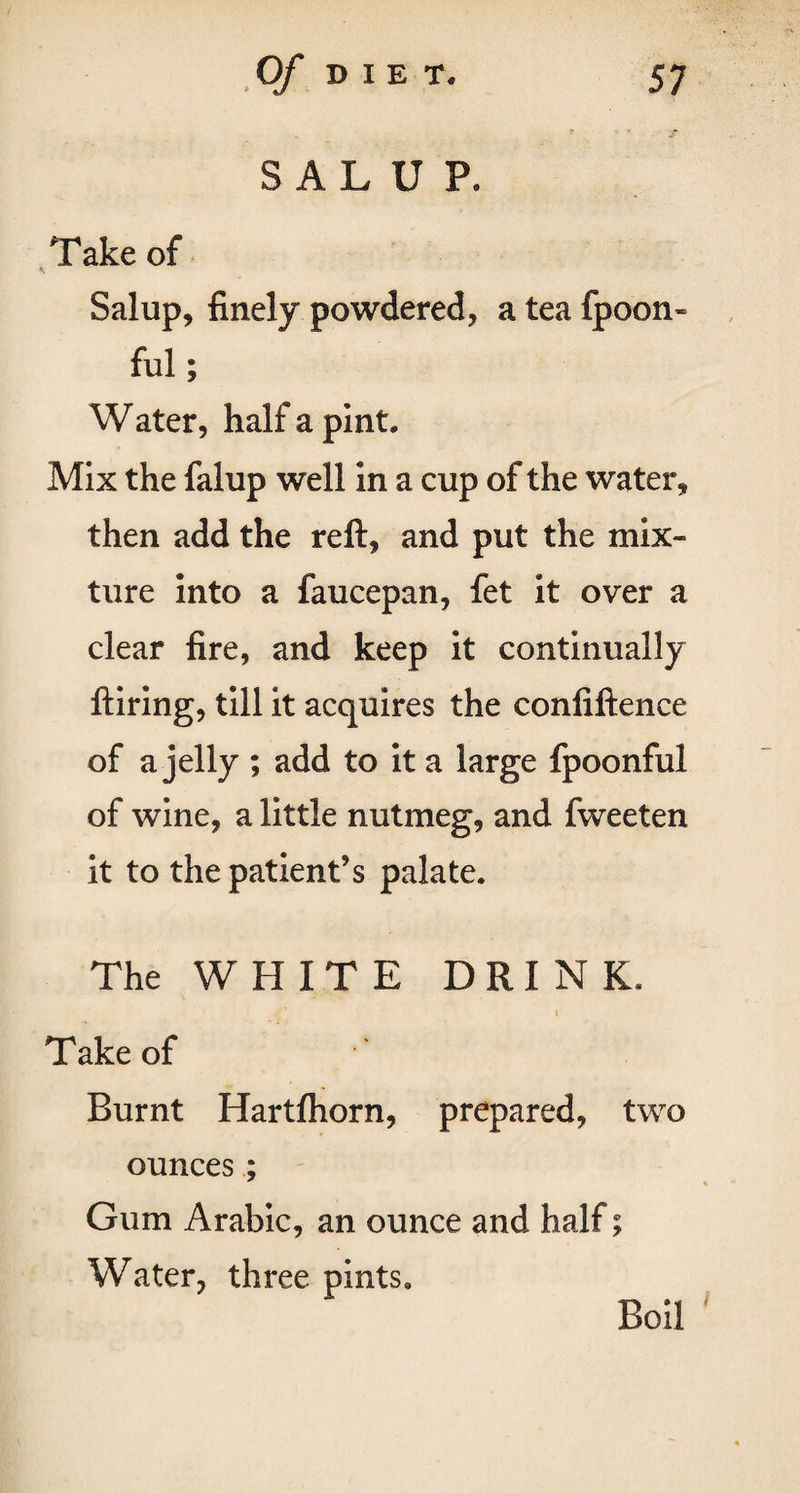 SALUP, Take of Salup, finely powdered, a tea fpoon* ful; Water, half a pint. Mix the falup well in a cup of the water, then add the reft, and put the mix¬ ture into a faucepan, fet it over a clear fire, and keep it continually ftiring, till it acquires the confiftence of a jelly ; add to it a large fpoonful of wine, a little nutmeg, and fweeten it to the patient’s palate. The WHITE DRINK. \ Take of Burnt Hartfhorn, prepared, two ounces; Gum Arabic, an ounce and half; Water, three pints.
