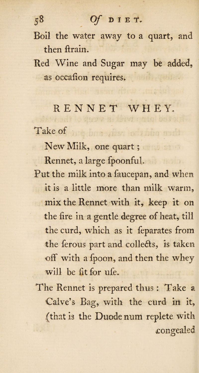 Boil the water away to a quart, and then ftrain. Red Wine and Sugar may be added, as occafion requires. RENNET WHEY, Take of New Milk, one quart; Rennet, a large fpoonfuL Put the milk into a faucepan, and when it is a little more than milk warm, mix the Rennet with it, keep it on the fire in a gentle degree of heat, till the curd, which as it feparates from the ferous part and collefts, is taken off with a fpoon, and then the whey will be fit for ufe. The Rennet is prepared thus: Take a Calve’s Bag, with the curd in it, (that is the Duode num replete with congealed