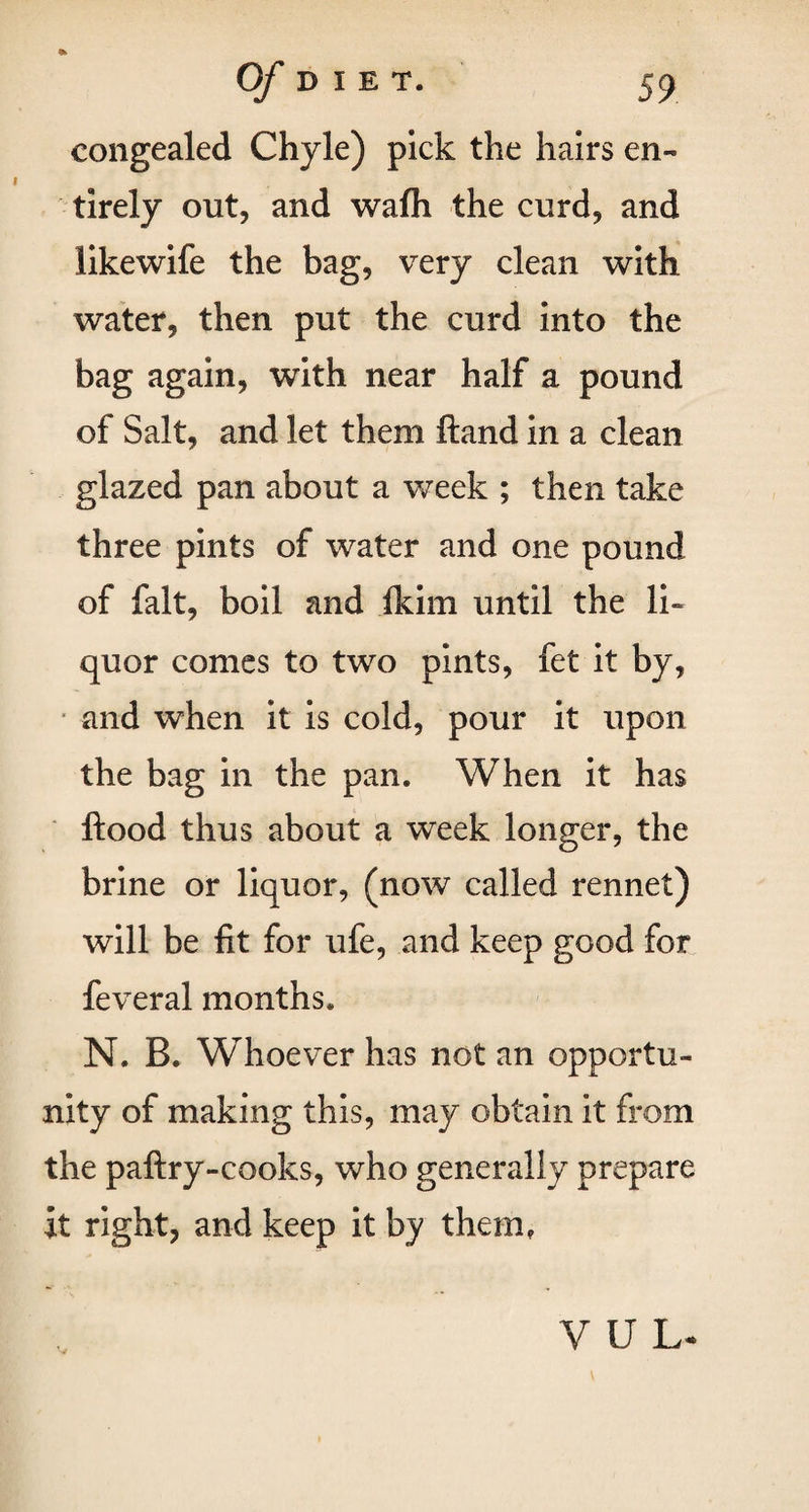 congealed Chyle) pick the hairs en¬ tirely out, and wafh the curd, and likewife the bag, very clean with water, then put the curd into the bag again, with near half a pound of Salt, and let them ftand in a clean glazed pan about a week ; then take three pints of water and one pound of fait, boil and ikirn until the li¬ quor comes to two pints, fet it by, and when it is cold, pour it upon the bag in the pan. When it has flood thus about a week longer, the brine or liquor, (now called rennet) will be fit for ufe, and keep good for feveral months. N. B. Whoever has not an opportu¬ nity of making this, may obtain it from the paftry-cooks, who generally prepare it right, and keep it by them. VUL