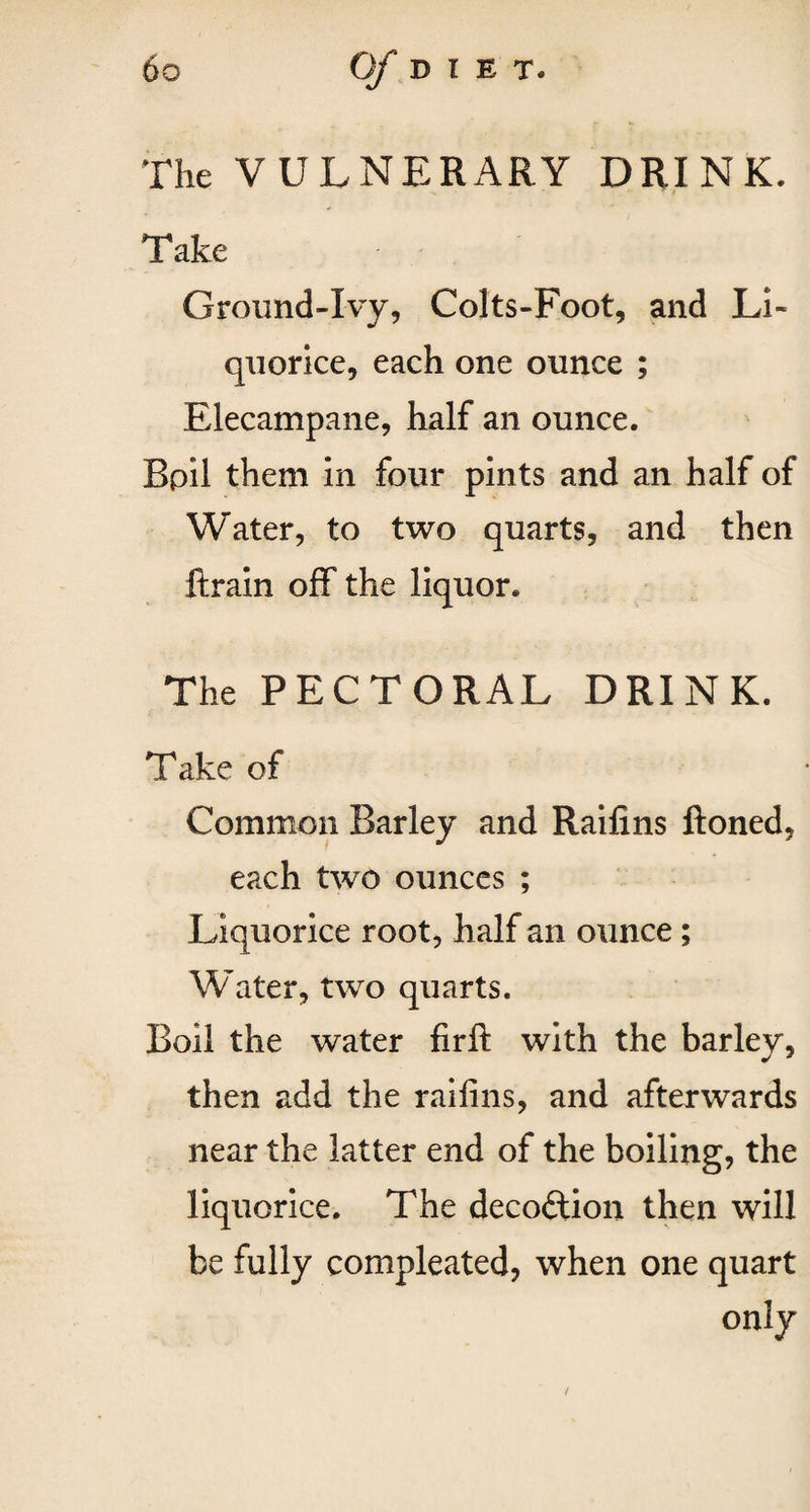 The VULNERARY DRINK. Take Ground-Ivy, Colts-Foot, and Li¬ quorice, each one ounce ; Elecampane, half an ounce. Bpil them in four pints and an half of Water, to two quarts, and then ftrain off the liquor. The PECTORAL DRINK. Take of Common Barley and Railins ftoned, each two ounces ; Liquorice root, half an ounce; Water, two quarts. Boil the water firft with the barley, then add the railins, and afterwards near the latter end of the boiling, the liquorice. The decoftion then will be fully compleated, when one quart only