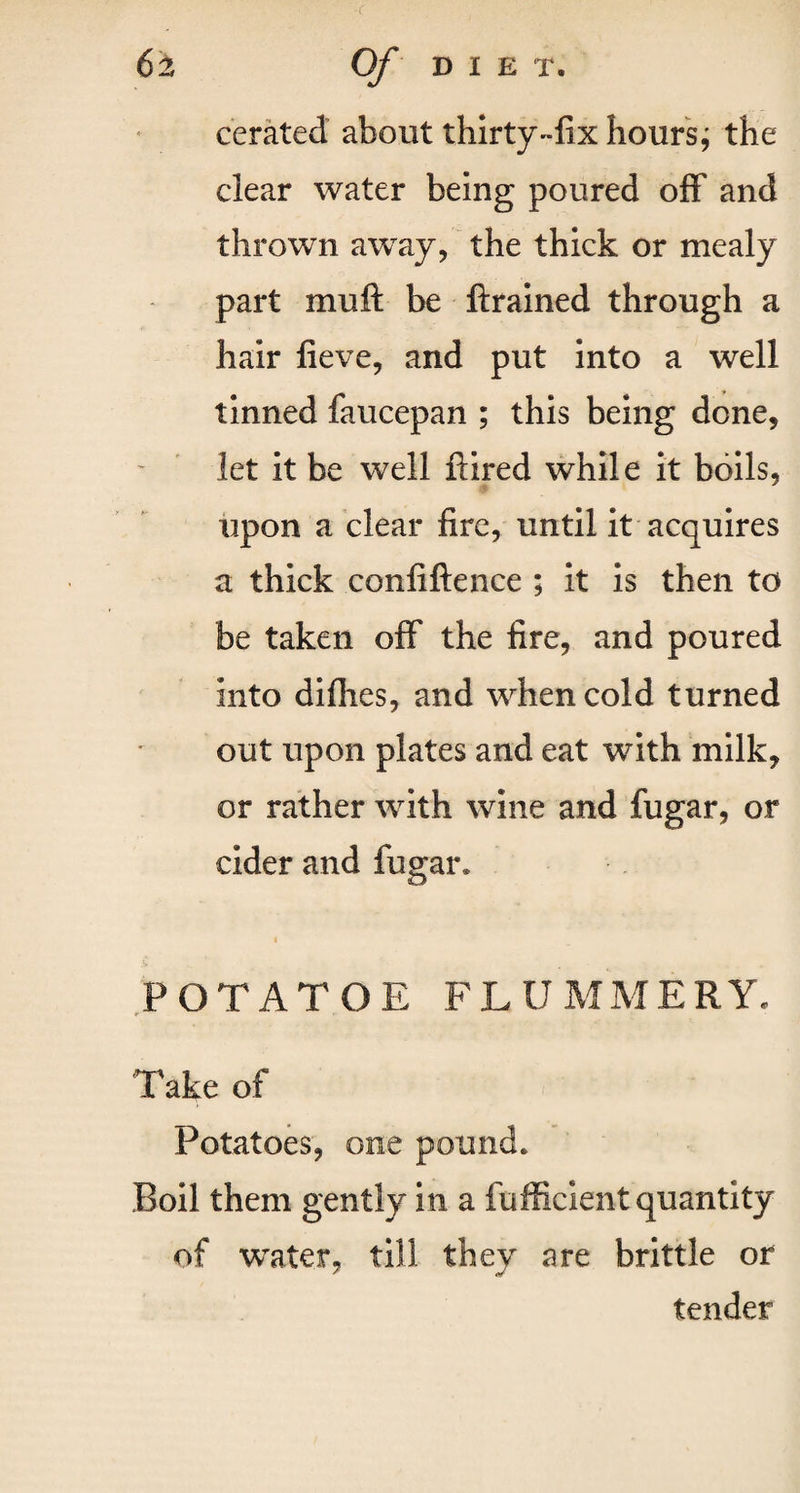 cerated about thirty-fix hours; the clear water being poured off and thrown awTay, the thick or mealy part mull be ftrained through a hair fieve, and put into a well tinned faucepan ; this being done, let it be well ftired while it boils, upon a clear fire, until it acquires a thick confiftence ; it is then to be taken off the fire, and poured into diflies, and when cold turned out upon plates and eat with milk, or rather with wine and fugar, or cider and fugar* i POTATOE FLUMMERY. Take of Potatoes, one pound* Roil them gently in a fufficient quantity of water, till they are brittle or tender