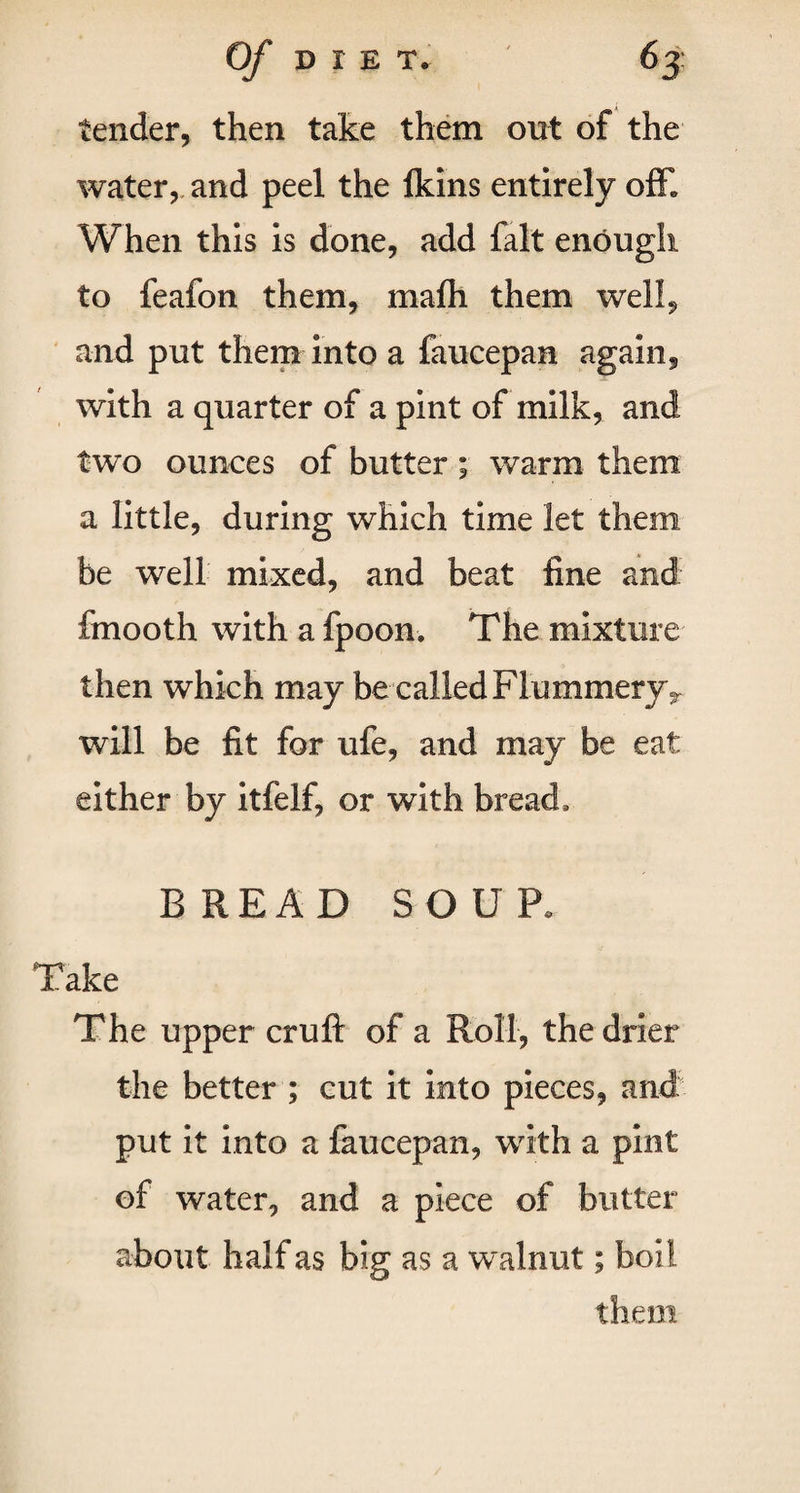 Of DIE T. 63: tender, then take them out of the water, and peel the lkins entirely off* When this is done, add fait enough to feafon them, mafh them well, and put them into a faucepan again, with a quarter of a pint of milk, and two ounces of butter ; warm them a little, during which time let them be well mixed, and beat fine and fmooth with a fpoon. The mixture then which may be called Flummeryr will be fit for ufe, and may be eat either by itfelf, or with bread, BREAD SOUP. Take The upper cruft of a Roll, the drier the better ; cut it into pieces, and put it into a faucepan, with a pint of water, and a piece of butter about half as big as a walnut; boil them