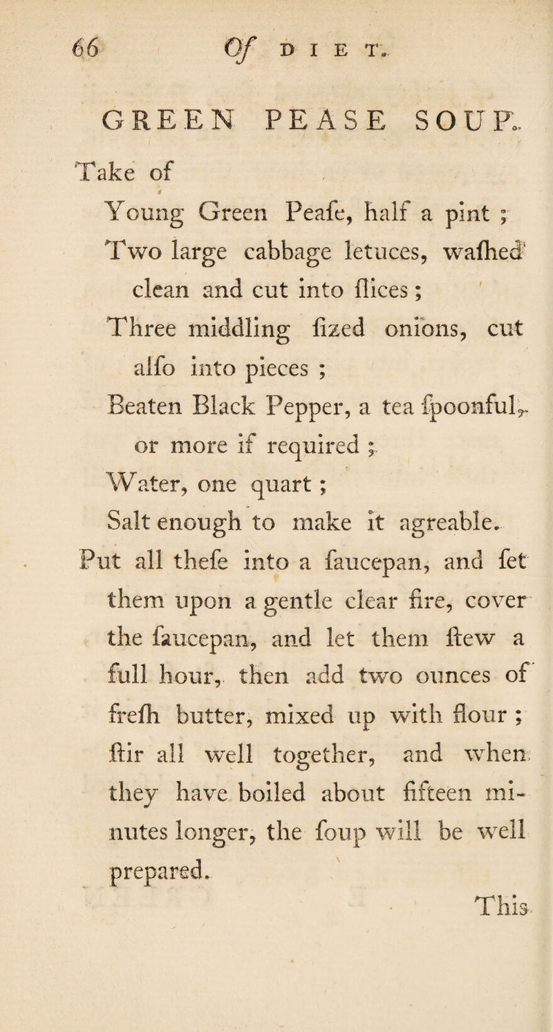 GREEN PEASE SOUP.. Take of Young Green Peafe, half a pint ; Two large cabbage l'etuces, wafhefi clean and cut into dices; Three middling fized onions, cut alfo into pieces ; Beaten Black Pepper, a tea fpoonful^ or more if required ; Water, one quart; Salt enough to make it agreable* Put all thefe into a faucepan, and fet them upon a gentle clear fire, cover the faucepan, and let them Hew a full hour, then add two ounces of frefli butter, mixed up with flour ; ftir all well together, and when they have boiled about fifteen mi¬ nutes longer, the foup will be well prepared. This