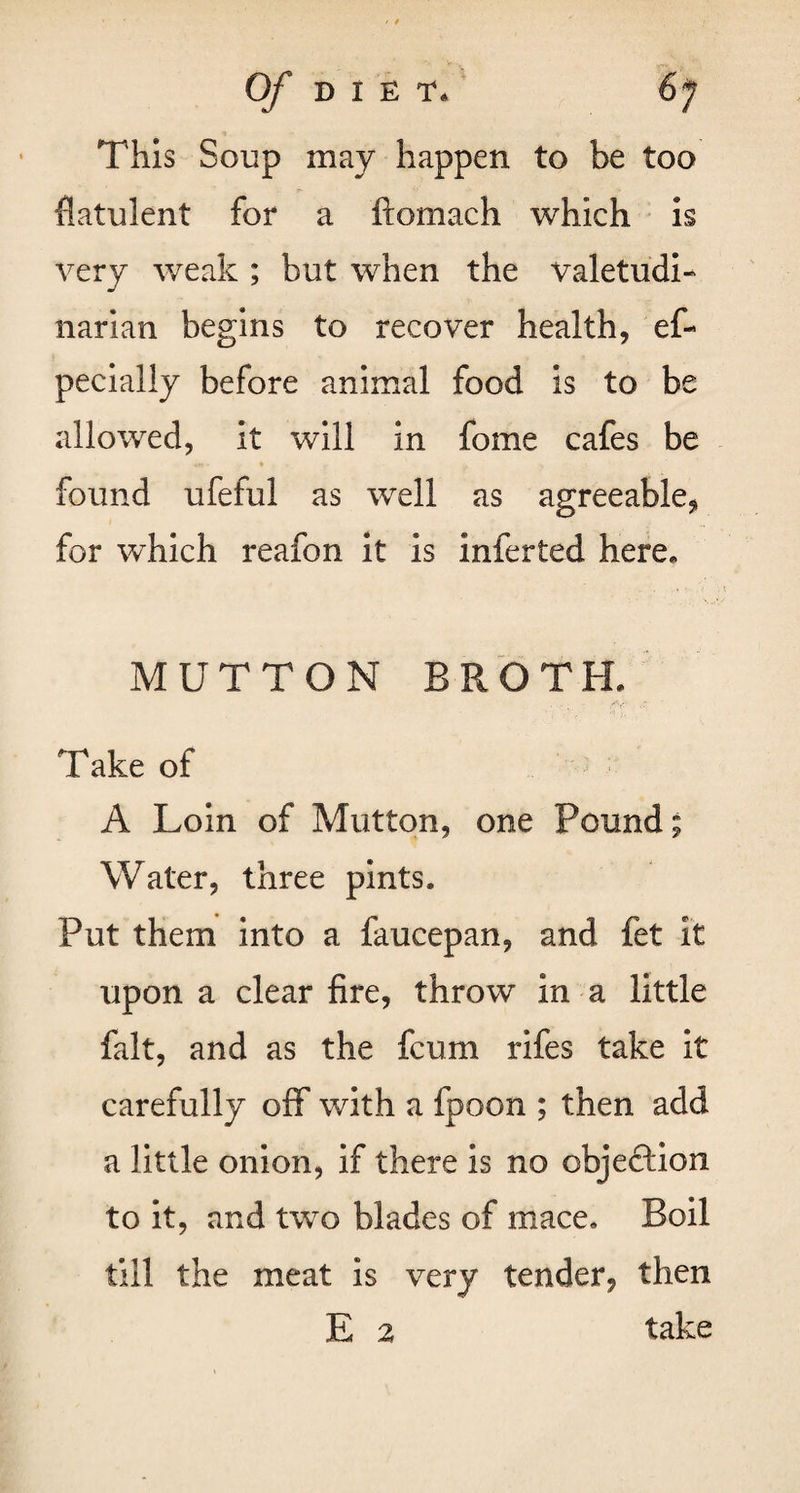 This Soup may happen to be too flatulent for a ftomach which is very weak ; but when the valetudi- narian begins to recover health, ef- pecially before animal food is to be allowed, it will in fome cafes be found ufeful as well as agreeable, for which reafon it is inferted here. MUTTON BROTH. Take of A Loin of Mutton, one Pound; Water, three pints. Put them into a faucepan, and fet it upon a clear fire, throw in a little fait, and as the fcum rifes take it carefully off with a fpoon ; then add a little onion, if there is no objeftion to it, and two blades of mace. Boil till the meat is very tender, then E 2 take