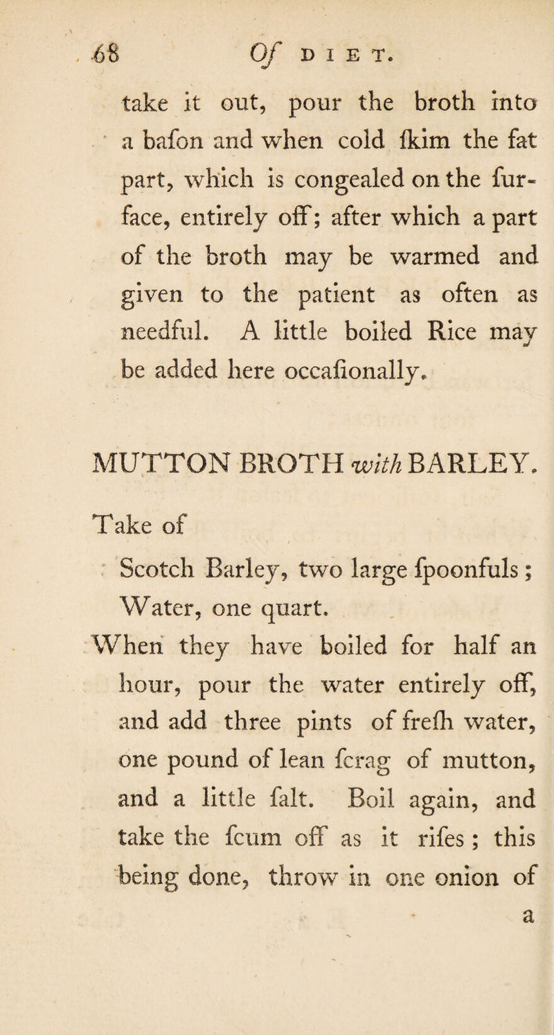 take it out, pour the broth into a bafon and when cold fkim the fat part, which is congealed on the fur- face, entirely off; after which a part of the broth may be warmed and given to the patient as often as needful. A little boiled Rice may be added here occafionally, MUTTON BROTH with BARLEY. Take of Scotch Barley, two large fpoonfuls; Water, one quart. When they have boiled for half an hour, pour the wrater entirely off, and add three pints of frefh water, one pound of lean fcrag of mutton, and a little fait. Boil again, and take the fcum off as it rifes; this being done, throw in one onion of a