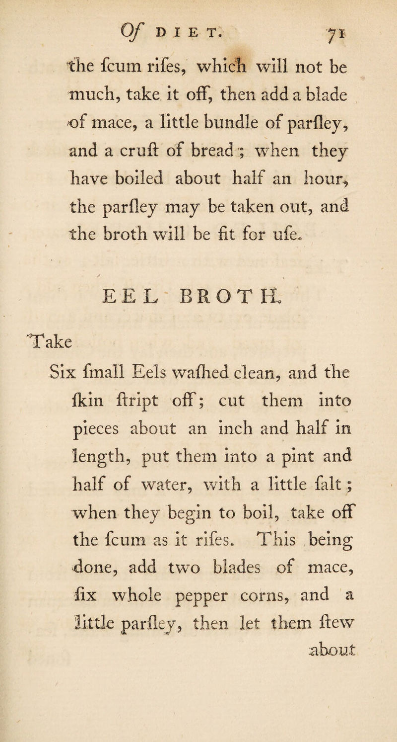 the fcum rifes, which will not be much, take it off, then add a blade of mace, a little bundle of parfley, and a cruft of bread ; when they have boiled about half an hour, the parfley may be taken out, and the broth will be fit for ufe. # 1 • / EEL BROTH, 'Take Six final! Eels wafhed clean, and the fkin ftript off; cut them into pieces about an inch and half in length, put them into a pint and half of water, with a little fait; when they begin to boil, take off the fcum as it rifes® This being done, add two blades of mace, fix whole pepper corns, and a little parfley, then let them flew about