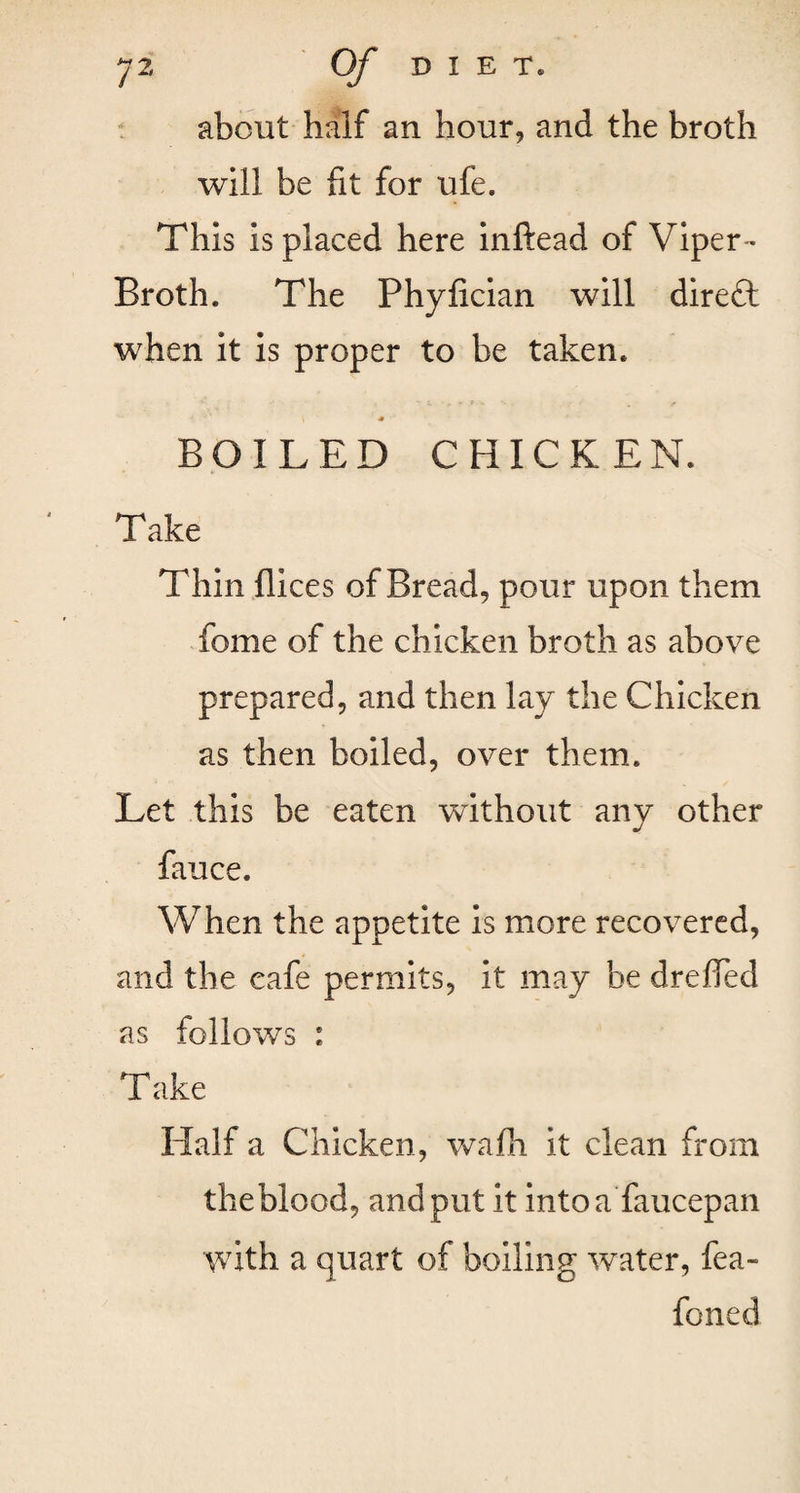 about half an hour, and the broth will be fit for ufe. This is placed here inftead of Viper- Broth. The Phyhcian will direft when it is proper to be taken. i * BOILED CHICKEN. Take Thin Ilices of Bread, pour upon them feme of the chicken broth as above prepared, and then lay the Chicken as then boiled, over them. Let this be eaten without any other fauce. When the appetite is more recovered, and the cafe permits, it may be dreffed as follows : Take Half a Chicken, wafh it clean from theblood, and put it into a faucepan with a quart of boiling water, fea- foned