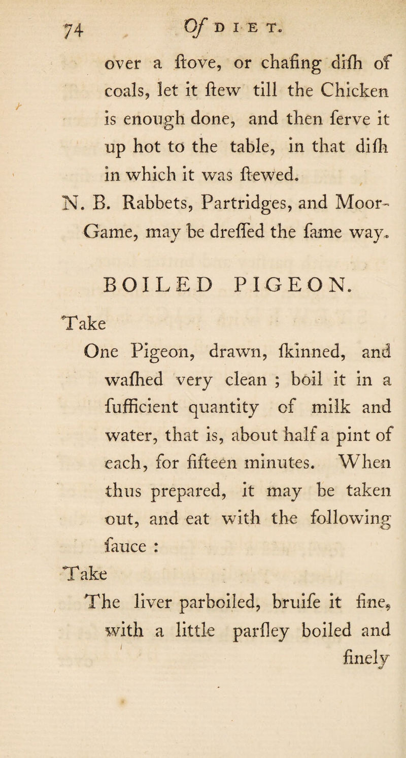 over a ftove, or chafing difh of coals, let it ftew till the Chicken is enough done, and then ferve it up hot to the table, in that dilh in which it was ftewed. N. B. Rabbets, Partridges, and Moor- Game, may be dreffed the fame way. BOILED PIGEON. Take One Pigeon, drawn, fkinned, and wafhed very clean ; boil it in a fufficient quantity of milk and water, that is, about half a pint of each, for fifteen minutes. When thus prepared, it may be taken out, and eat with the following fauce : Take The liver parboiled, bruife it fine^ with a little parfley boiled and finely