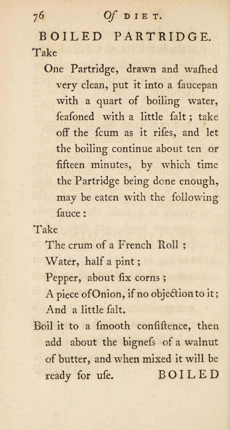 BOILED PARTRIDGE. Take One Partridge, drawn and wafhed very clean, put it into a faucepan with a quart of boiling water, feafoned with a little fait; take off the fcum as it rifes, and let the boiling continue about ten or fifteen minutes, by which time the Partridge being done enough, may be eaten with the following fauce : T ake The crum of a French Roll ; Water, half a pint; Pepper, about fix corns; A piece of Onion, if no objection to it; And a little fait. Boil it to a fmooth confiftence, then add about the bignefs of a walnut of butter, and when mixed it will be ready for ufe. BOILED