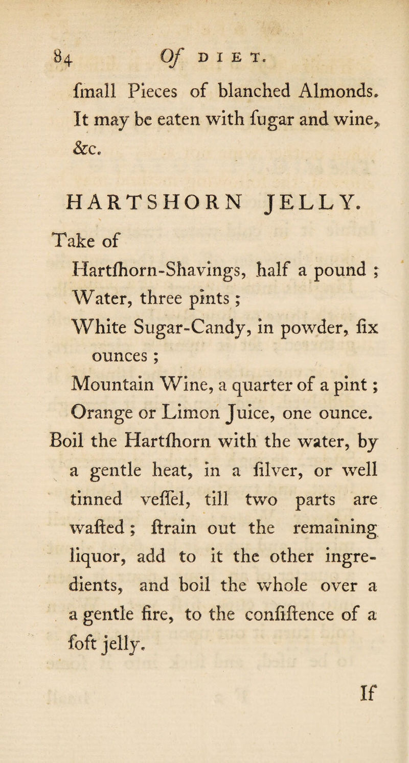 fmall Pieces of blanched Almonds. It may be eaten with fugar and wine* &c. HARTSHORN JELLY. Take of Hardhorn-Shavings, half a pound ; Water, three pints; White Sugar-Candy, in powder, fix ounces; Mountain Wine, a quarter of a pint; Orange or Limon Juice, one ounce. Boil the Hartfhorn with the water, by a gentle heat, in a filver, or well tinned veffel, till two parts are wafted; ftrain out the remaining liquor, add to it the other ingre¬ dients, and boil the whole over a a gentle fire, to the confiftence of a foft jelly. If