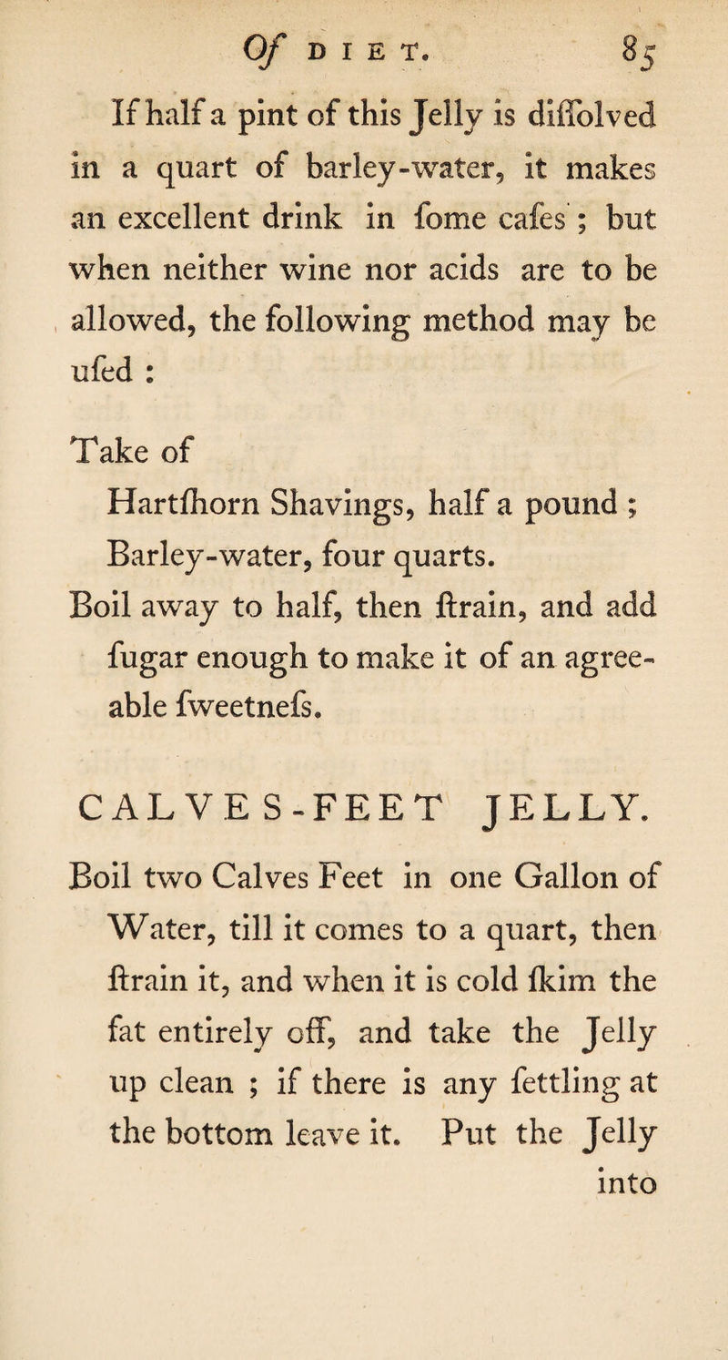 If half a pint of this Jelly is diffolved in a quart of barley-water, it makes an excellent drink in fome cafes ; but when neither wine nor acids are to be allowed, the following method may be ufed : Take of Hartfhorn Shavings, half a pound ; Barley-water, four quarts. Boil away to half, then ftrain, and add fugar enough to make it of an agree¬ able fweetnefs. CAL VE S-FEET JELLY. Boil two Calves Feet in one Gallon of Water, till it comes to a quart, then ftrain it, and when it is cold fkim the fat entirely off, and take the JelIy up clean ; if there is any fettling at the bottom leave it. Put the JeUy into