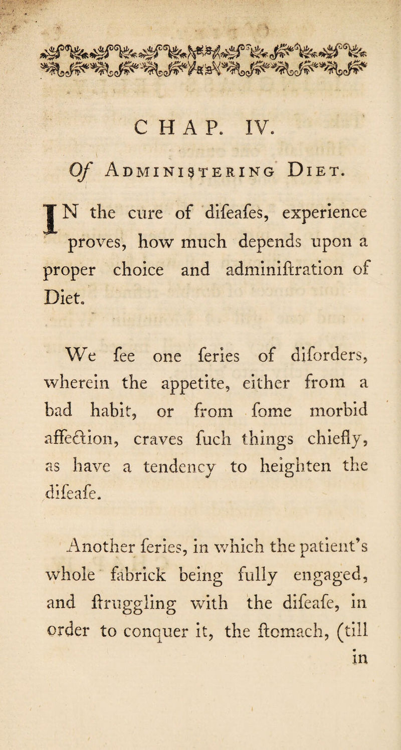 Of Administering Diet. JN the cure of difeafes, experience proves, how much depends upon a proper choice and adminiftration of Diet. We fee one feries of diforders, wherein the appetite, either from a bad habit, or from fome morbid affeftion, craves fuch things chiefly, as have a tendency to heighten the difeafe. Another feries, in which the patient’s whole fabrick being fully engaged, and Aruggling with the difeafe, in order to conquer it, the ftomach, (till in