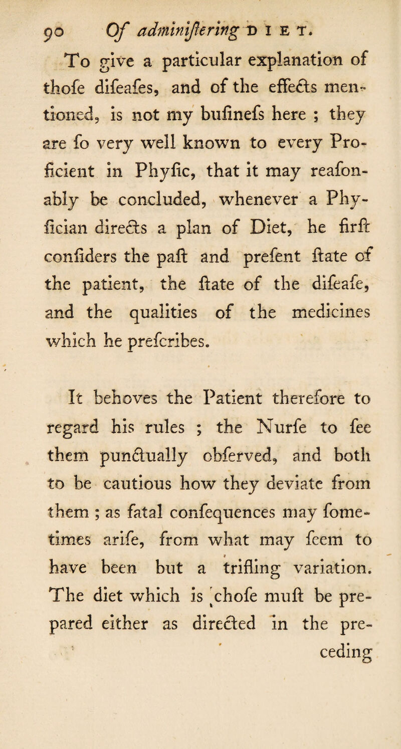 To give a particular explanation of thofe difeafes, and of the effects men¬ tioned, is not my bufinefs here ; they are fo very well known to every Pro¬ ficient in Phyfic, that it may reafon- ably be concluded, whenever a Phy- fician directs a plan of Diet, he firft confiders the paft and prefent ftate of the patient, the ftate of the difeafe, and the qualities of the medicines which he preferibes. It behoves the Patient therefore to regard his rules ; the Nurfe to fee them pundually obferved, and both to be cautious how they deviate from them ; as fatal confequences may fome- times arife, from what may feem to 9 have been but a trifling variation. The diet which is 'chofe muft be pre¬ pared either as directed in the pre¬ ceding