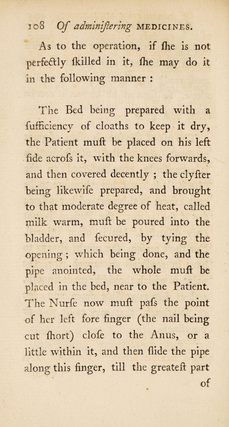 As to the operation, if fhe is not perfectly fkilled in it, fhe may do it in the following manner : The Bed being prepared with a fufficiency of cloaths to keep it dry, the Patient mu ft be placed on his left fide acrofs It, with the knees forwards, and then covered decently ; the clyfter being likewife prepared, and brought to that moderate degree of heat, called milk warm, muft be poured into the ♦ bladder, and fecured, by tying the opening ; which being done, and the pipe anointed, the whole muft be placed in the bed, near to the Patient. The Nurfe now muft pafs the point of her left fore finger (the nail being cut fhort) clofe to the Anus, or a little within it, and then flide the pipe along this finger, till the greateft part of