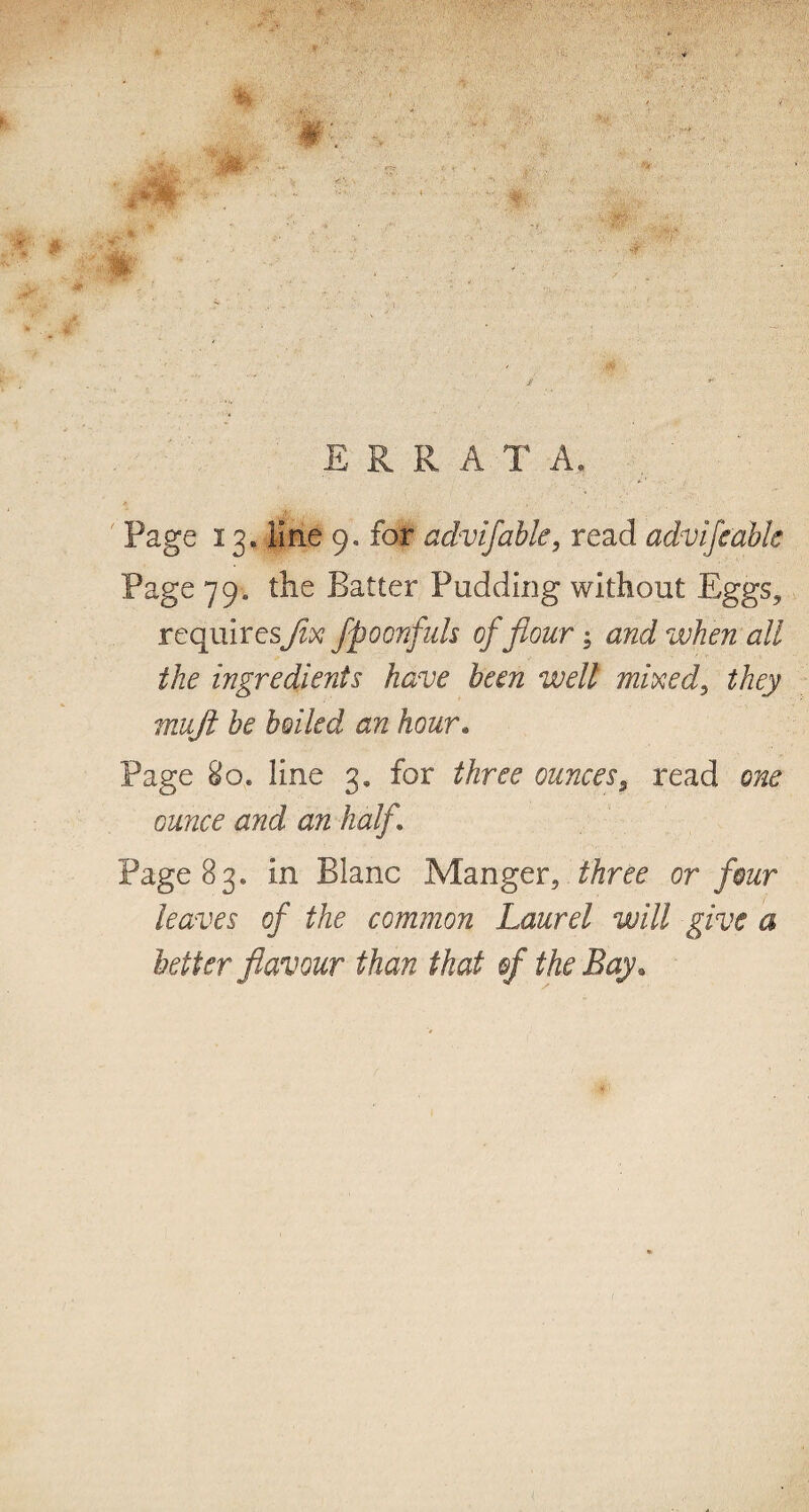 Page 13. line 9, for advifabk, read advifeabk Page 79. the Batter Pudding without Eggs, requiresfix fpoonfids offlour; and when all the ingredients have been well mixed, they mufit be boiled an hour. Page 80. line 3, for three ounces y read one ounce and an half Page 83* in Blanc Manger, three or four leaves of the common Laurel will give a better flavour than that of the Bay.