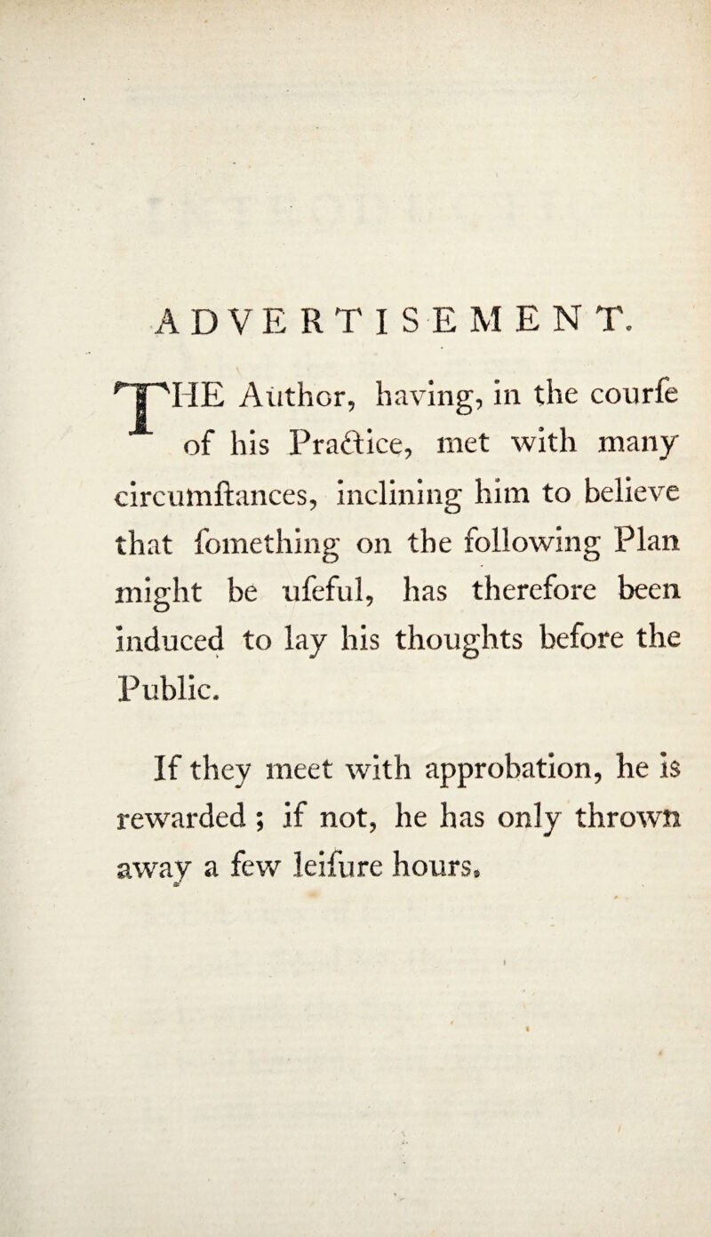 ADVERTISEMEN T. THE Author, having, in the courfe of his Practice, met with many circumftances, inclining him to believe that fomething on the following Plan might be ufeful, has therefore been induced to lay his thoughts before the Public. If they meet with approbation, he is rewarded ; if not, he has only thrown away a few leifure hours. I