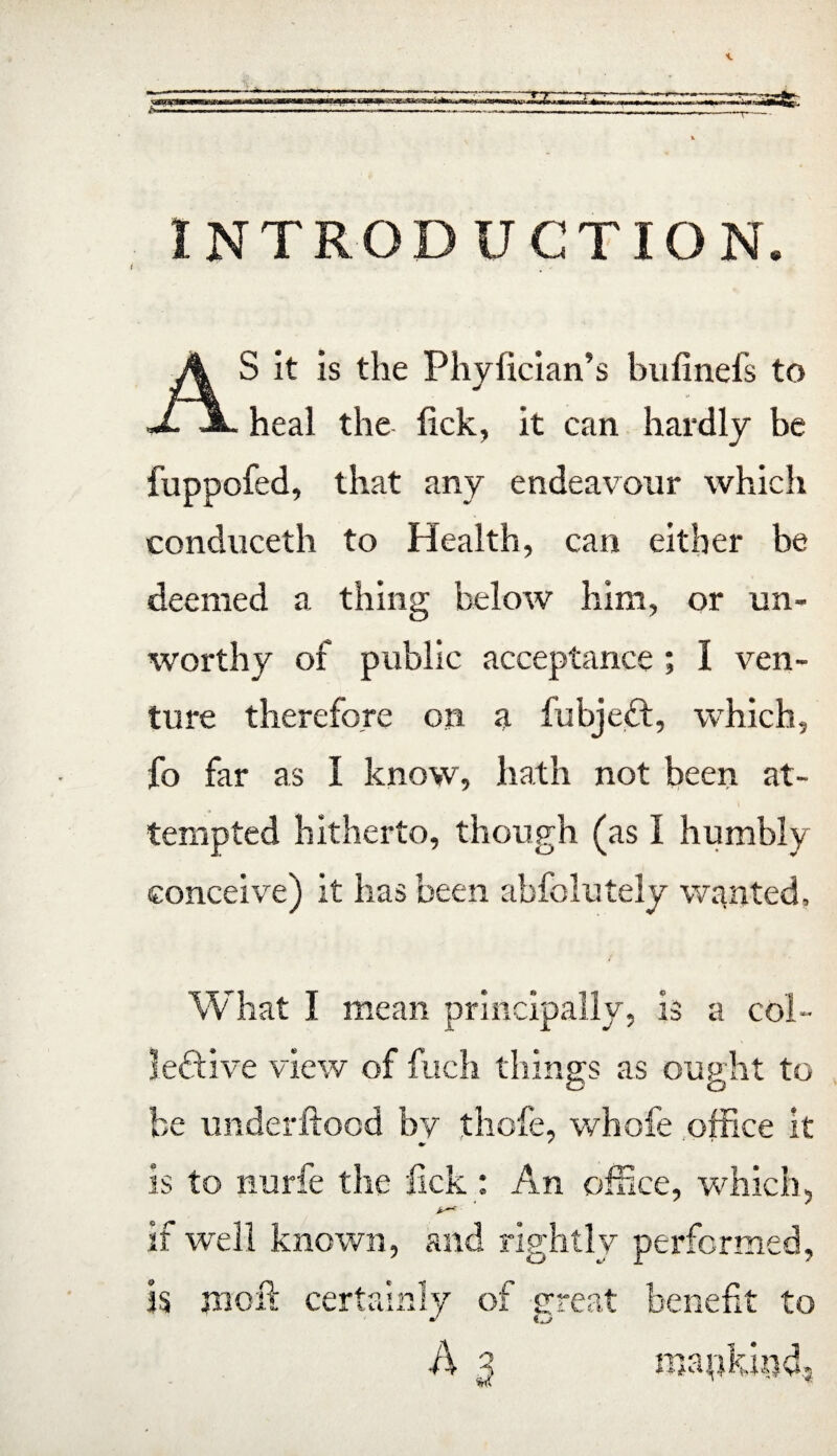 INTRODUCTION. S it is the Phyiician’s bufinefs to J. JL heal the lick, it can hardly be fuppofed, that any endeavour which conduceth to Health, can either be deemed a thing below him, or un¬ worthy of public acceptance; I ven¬ ture therefore on a fubjedt, which, fo far as I know, hath not been at¬ tempted hitherto, though (as I humbly conceive) it has been abfolutely wanted. What I mean principally, is a col¬ lective view of fuch things as ought to be under flood by thole, whofe office it is to nurfe the fick : An office, which, if well known, and rightly performed, is moft certainly of great benefit to J o ■3