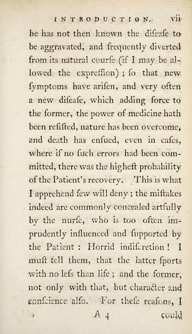 he has not then known the difeafe to be aggravated, and frequently diverted from its natural ccurfe (if I may be al¬ lowed the expreffion) ; fo that new fymptoms have arifen, and very often a new difeafe, which adding force to the former, the power of medicine hath been relifted, nature has been overcome, and death has enfued, even in cafes, where if no fuch errors had been com¬ mitted, there was the higheft probability of the Patient’s recovery. This is what I apprehend few will deny ; the miftakes indeed are commonly concealed artfully by the nurfe, who is too often im¬ prudently influenced and fupported by the Patient : Horrid indifcretion ! I niuft tell them, that the latter fports with no lefs than life ; and the former, not only with that, but char after and it iivl :k .¥ •r or .A i thcfe reafons, I P could