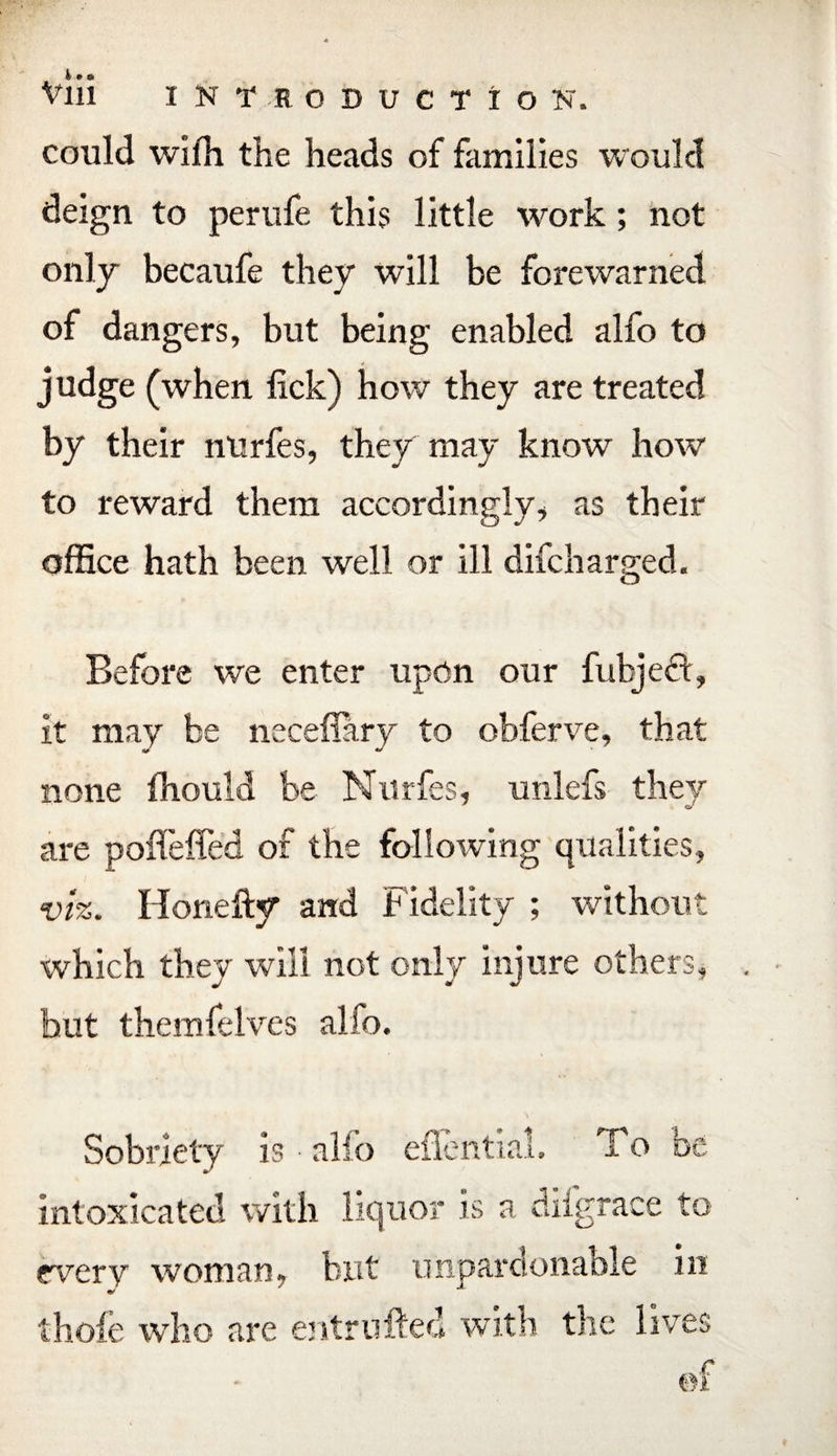 could wifh the heads of families would deign to perufe this little work; not only becaufe they will be forewarned of dangers, but being enabled alfo to judge (when lick) how they are treated by their nUrfes, they may know how to reward them accordingly, as their office hath been well or ill difcharged. Before we enter upon our fubjed, it may be neceflary to obferve, that none fhould be Nurfes, unlefs they are polieffed of the following qualities, viz. Honefty and Fidelity ; without which they will not only injure others, hut themfelves alfo. Sobriety is alio eflential. I o nr c intoxicated with liquor is a diigrace to every woman,, but unpardonable in thole who are entrufted with the lives