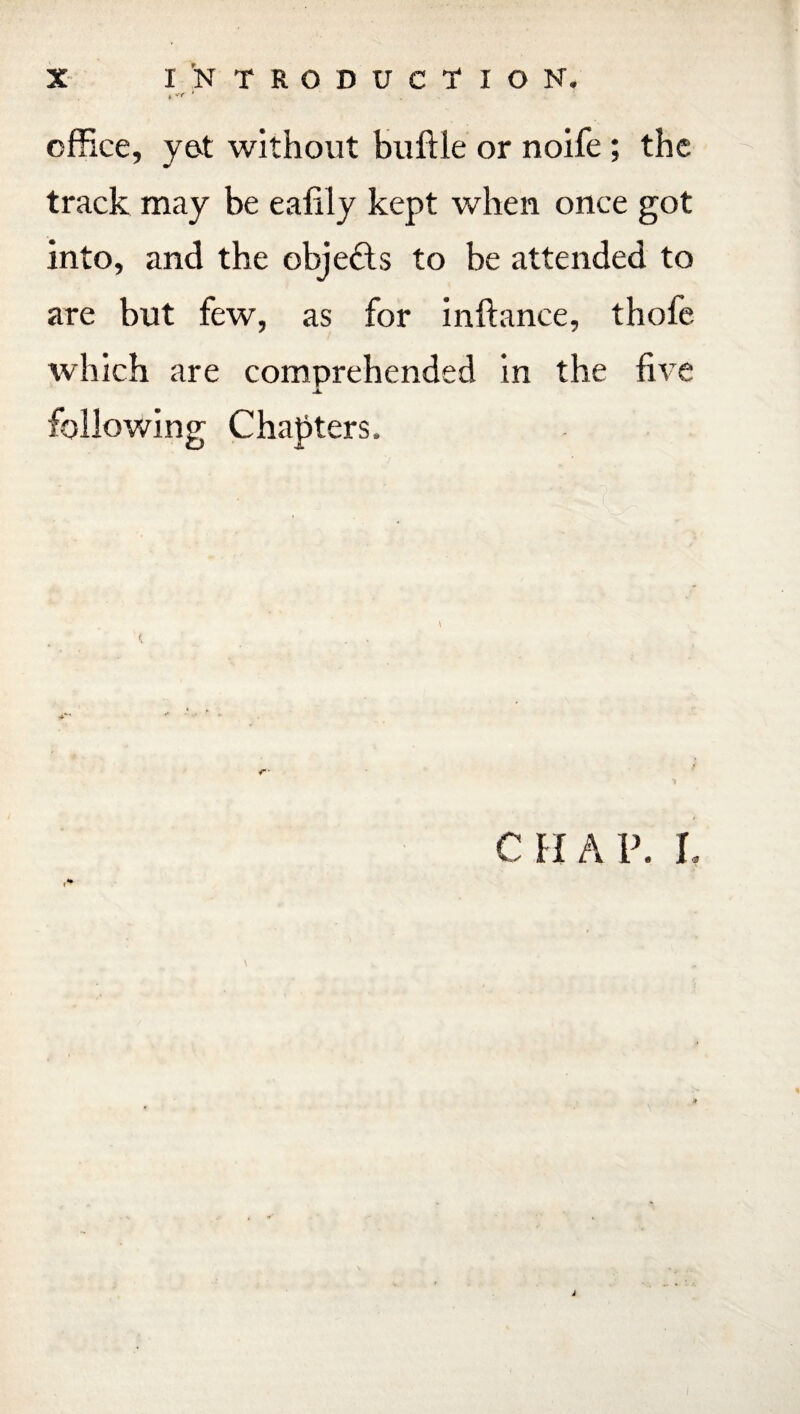 office, yet without buftle or noife; the track may be eafily kept when once got into, and the objefts to be attended to are but few, as for inftance, thofe which are comprehended in the five JL following Chapters. CHAP. I.