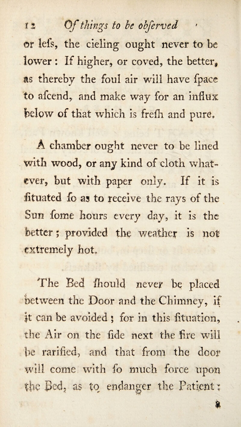 t % Of things to be objerved or lefs, the deling ought never to be lower : If higher, or coved, the better, as thereby the foul air will have fpace to afcend, and make way for an influx below of that which is frefh and pure, A chamber ought never to be lined with wood, or any kind of cloth what¬ ever, but with paper only. If it is htuated fo as to receive the rays of the Sun feme hours every day, it is the better; provided the weather is not extremely hot. The Bed fhould never be placed between the Door and the Chimney, if jt can be avoided 5 for in this fituation, the Air on the fide next the fire will be rarified, and that from the door will come with fo much force upon the Bed, as to endanger the Patient: