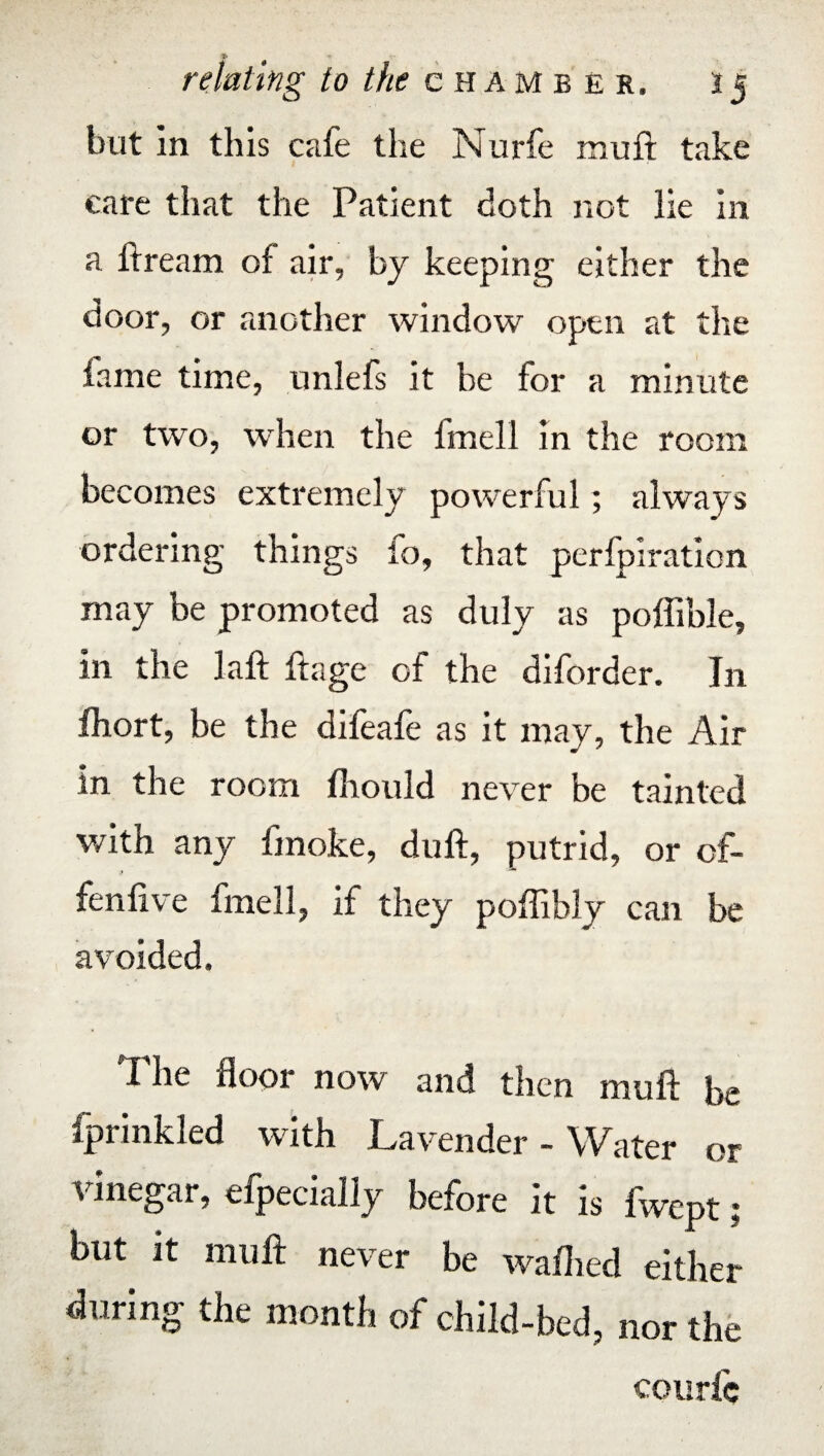 but In this cafe the Nurfe muft take care that the Patient doth not lie in a ft ream of air, by keeping either the door, or another window open at the fame time, unlefs it he for a minute or two, when the imell in the room becomes extremely powerful; always ordering things to, that perforation may be promoted as duly as pofiible, in the laft ftage of the diforder. In fhort, be the dileafe as it may, the Air in the room Ihould never be tainted with any fmoke, duft, putrid, or of- ? fenfive fmell, if they poffibly can be avoided. The floor now and then muft be fprinkled with Lavender-Water or vinegar, efpecially before it is fwept; but it muft never be walked either during the month of child-bed, nor the couric