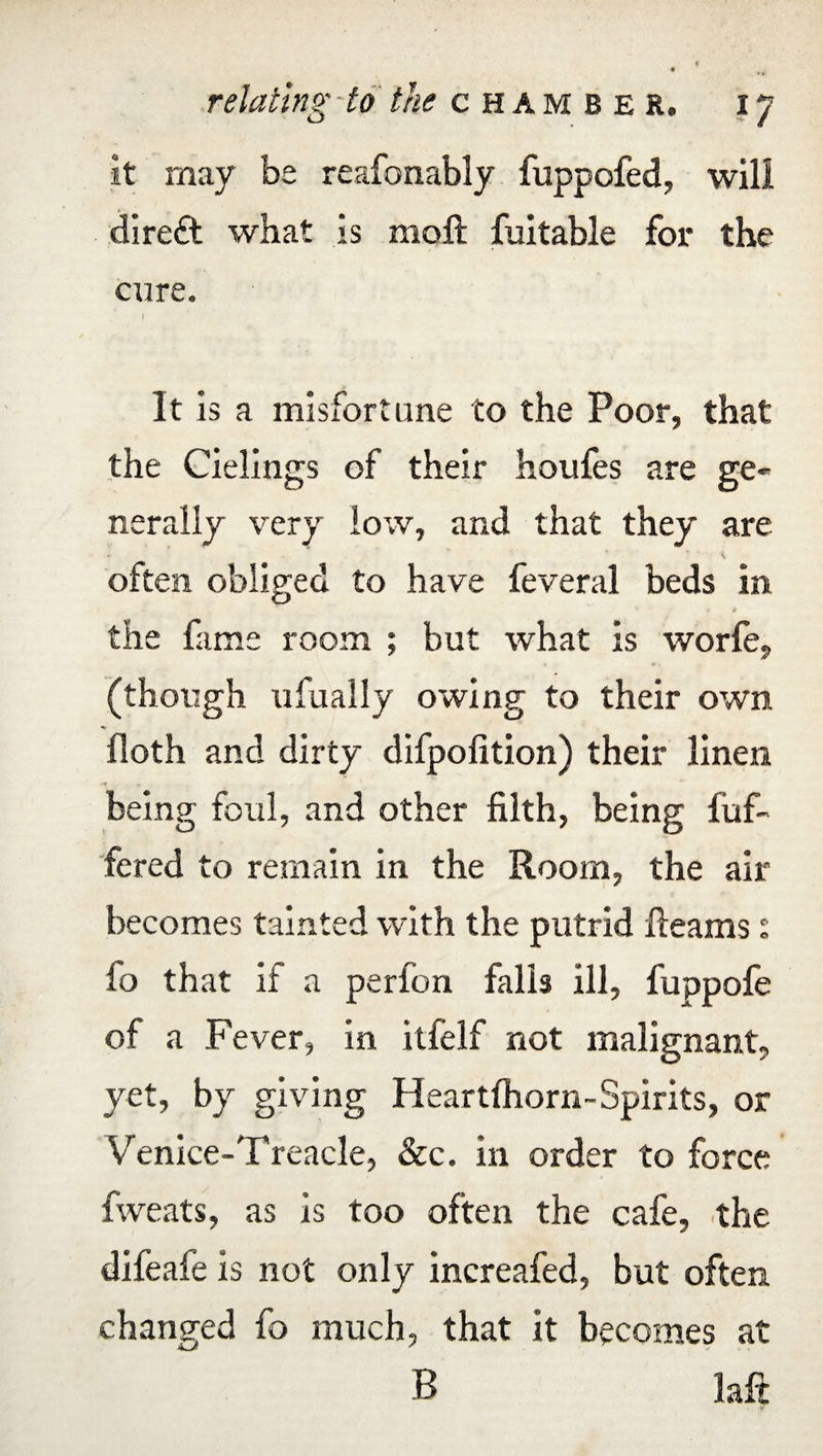 it may be reafonably fuppofed, will direft what is moll fuitable for the cure. It is a misfortune to the Poor, that the Cielings of their houfes are ge¬ nerally very low, and that they are often obliged to have feveral beds in the fame room ; but what is worfe, (though ufually owing to their own floth and dirty difpofition) their linen . being foul, and other filth, being {of¬ fered to remain in the Room, the air becomes tainted with the putrid Reams: fo that if a perfon falls ill, fuppofe of a Fever, in itfelf not malignant, yet, by giving Heartfliorn-Spirits, or Venice-Treacle, &c. in order to force fweats, as is too often the cafe, the difeafe is not only increafed, but often changed fo much, that it becomes at B laft