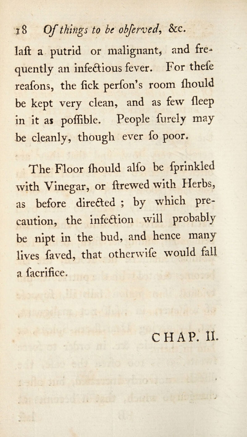 laft a putrid or malignant, and fre¬ quently an infectious fever. For thefe reafons, the lick perfon’s room fhould be kept very clean, and as few deep in it as poffible. People furely may be cleanly, though ever fo poor. The Floor lhould alfo be fprinkled with Vinegar, or ftrewed with Herbs, as before directed ; by which pre¬ caution, the infeftion will probably be nipt in the bud, and hence many lives faved, that otherwife would fail a facrifice. CHAP. 11.