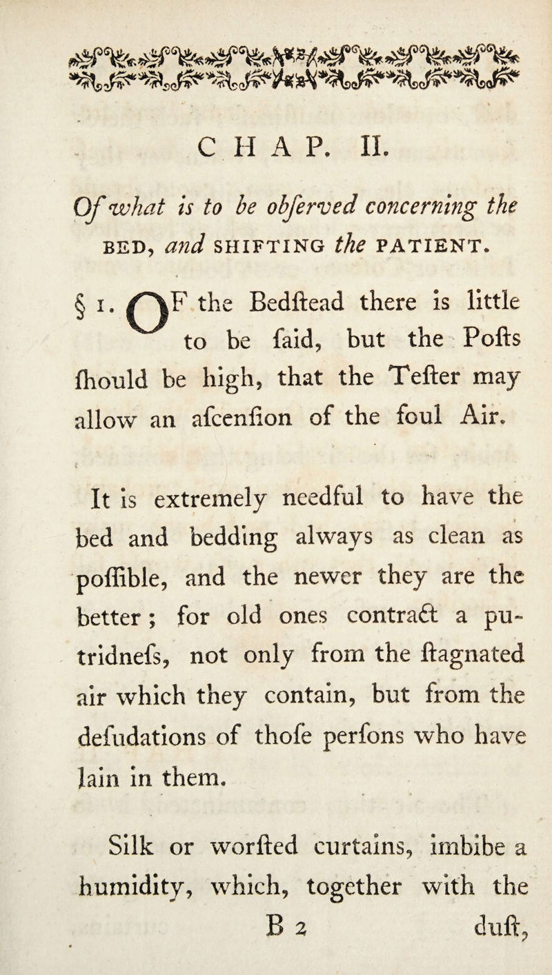 Of what is to be obferved concerning the bed, and shifting the patient. § l- the Bedhead there is little to be faid, but the Polls fhould be high, that the Teller may allow an afcenlion of the foul Air. It is extremely needful to have the » bed and bedding always as clean as poffible, and the newer they are the better; for old ones contract a pu~ tridnefs, not only from the llagnated air which they contain, but from the defudations of thofe perfons who have lain in them. Silk or worlled curtains, imbibe a humidity, which, together with the B 2 dull.