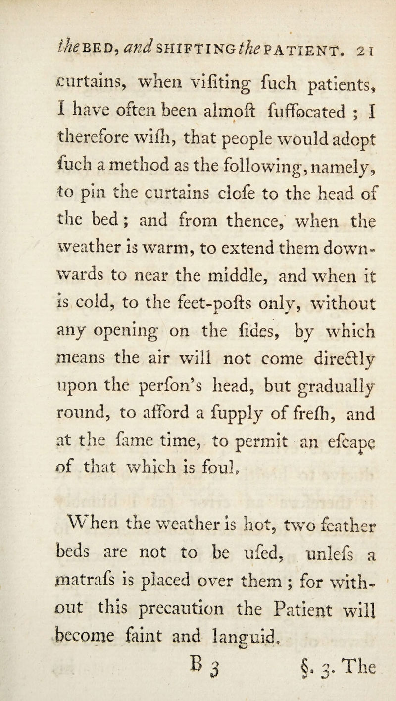 curtains, when vifiting fuch patients, I have often been almoft fuffocated : I therefore with, that people would adopt fuch a method as the following, namely, to pm the curtains clofe to the head of the bed; and from thence, when the weather is warm, to extend them down¬ wards to near the middle, and when it is cold, to the feet-pofts onlv, without any opening on the fides, by which means the air will not come direftly upon the perfon’s head, but gradually round, to afford a fupply of frefh, and at the fame time, to permit an efcape of that which is foul. When the weather is hot, two feather beds are not to be ufed, unlefs a inatrafs is placed over them ; for with¬ out this precaution the Patient will become faint and languid, B 3 §.3. The
