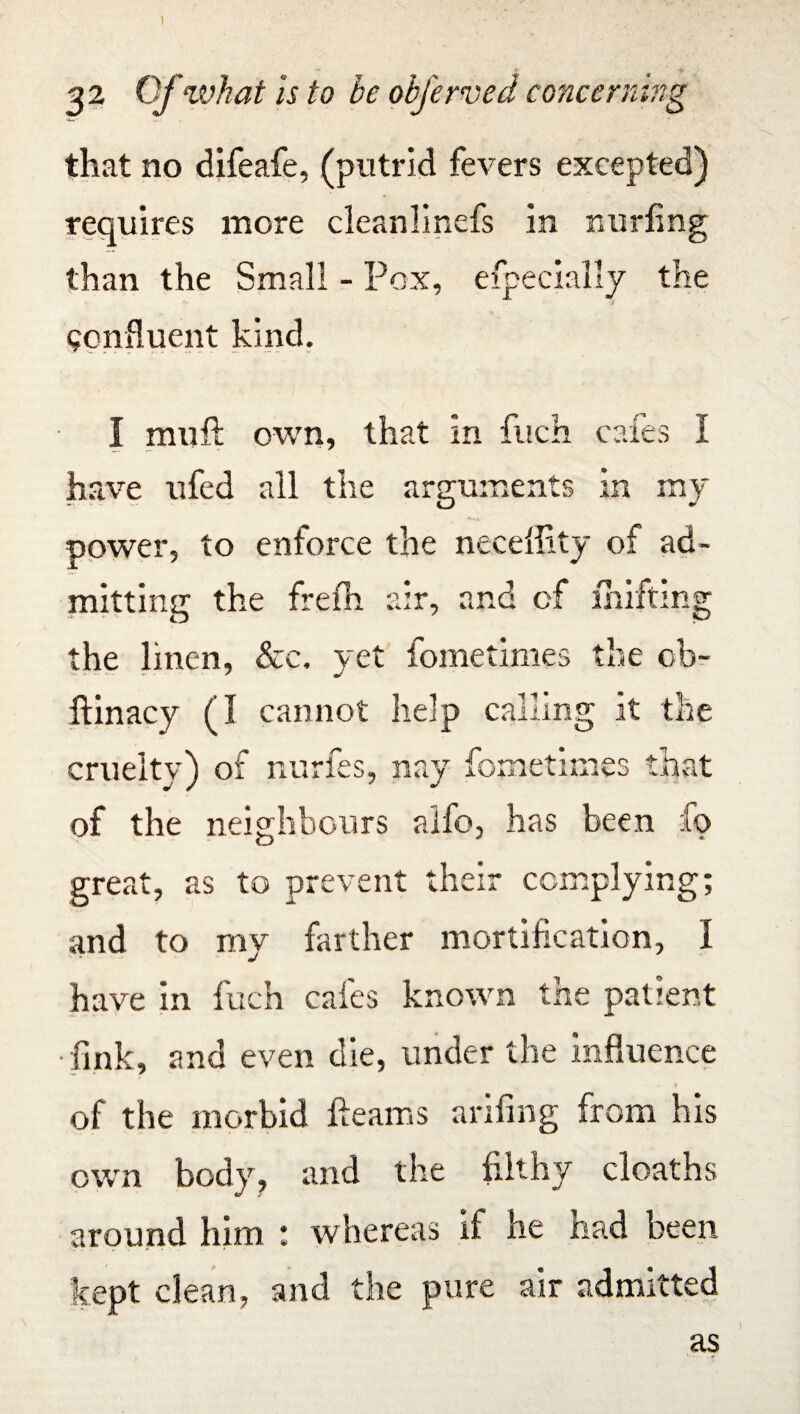 22 Of what is to be obferved concerning that no difeafe, (putrid fevers excepted) requires more cleanlinefs in nurfing than the Small - Pox, efpecially the confluent kind. I muft own, that in fitch cafes I have ufed all the arguments in my power, to enforce the neceffity of ad¬ mitting the frefh air, and of miffing the linen, &c. yet fometimes the cb- ftinacy (I cannot help calling it the cruelty) of nurfes, nay fome times that of the neighbours aifo, has been fo great, as to prevent their complying; and to my farther mortification, I have in fuch cafes known the patient •fink, and even die, under the influence ? of the morbid fleams arifing from his own body, and the filthy deaths around him : whereas if he had been kept clean, and the pure air admitted as