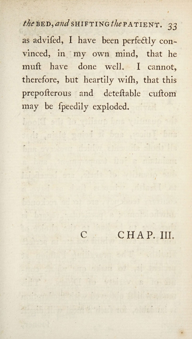 as advifed, I have been perfectly con¬ vinced, in my own mind, that he muft have done well. I cannot, therefore, but heartily wifh, that this prepofterous and deteftable cuftom may be fpeedily exploded. C CHAP. III.