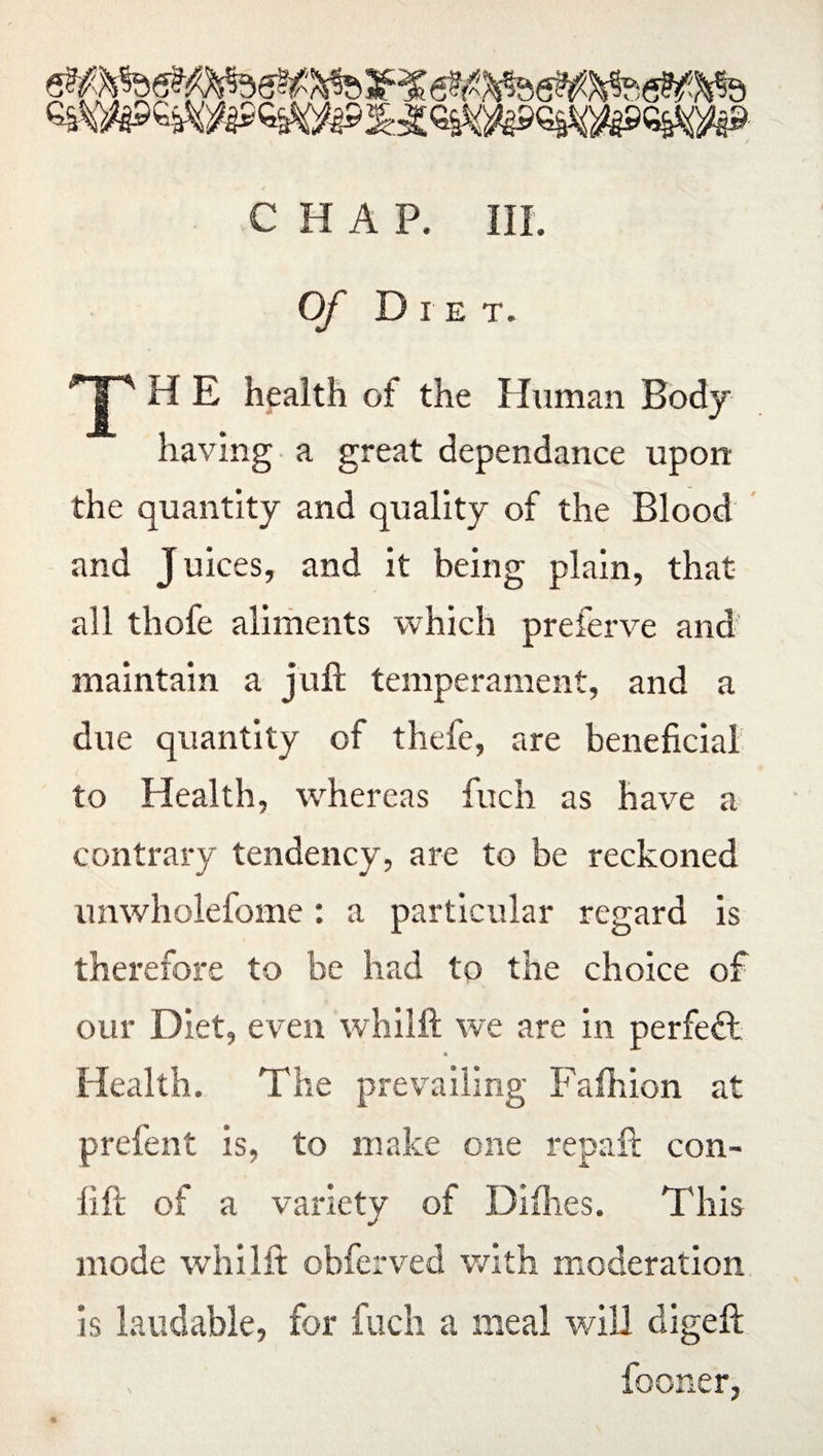Of Die t. HP H E health ot the Human Body having a great dependance upon the quantity and quality of the Blood and Juices, and it being plain, that all thofe aliments which preferve and maintain a juft temperament, and a due quantity of thefe, are beneficial to Health, whereas fuch as have a contrary tendency, are to be reckoned unwholefome: a particular regard is therefore to be had to the choice of our Diet, even whilft we are in perfect a Health. The prevailing Fafhion at prefent is, to make one repaft con- lift of a variety of Dilhes. This mode whilft obferved with moderation is laudable, for fuch a meal will digeft fooner,