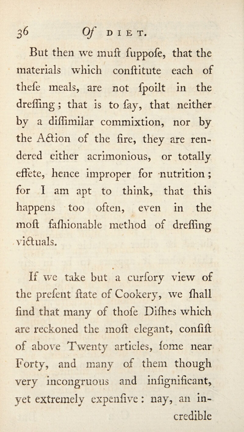 But then we muft fuppofe, that the materials which conflitute each of thefe meals, are not fpoilt in the dreffing; that is to fay, that neither by a diffimilar commixtion, nor by the Action of the lire, they are ren¬ dered either acrimonious, or totally effete, hence improper for nutrition ; for 1 am apt to think, that this happens too often, even in the moll fafhionable method of dreffing victuals. It we take but a curfory view of the prefent fate of Cookery, we ffiall find that many of thofe Difhes which are reckoned the moft elegant, coniill of above Twenty articles, feme near Forty, and many of them though very incongruous and infignificant, yet extremely expenlive: nay, an in¬ credible
