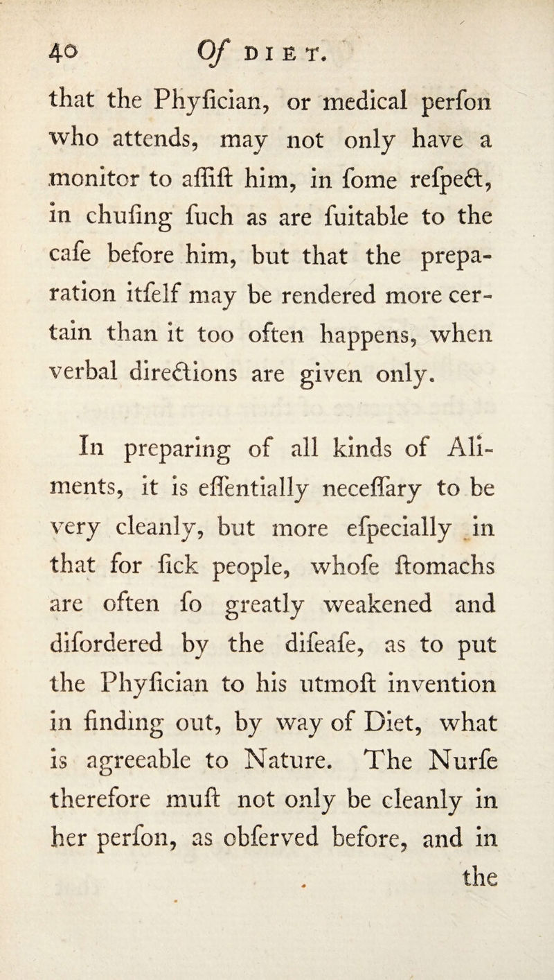that the Phyfician, or medical perfon who attends, may not only have a monitor to affift him, in fome refpeCt, in chufing fuch as are fuitable to the cafe before him, but that the prepa¬ ration itfelf may be rendered more cer¬ tain than it too often happens, when verbal directions are given only. In preparing of all kinds of Ali¬ ments, it is eflentially neceffary to be very cleanly, but more efpecially in that for lick people, whofe ftomachs are often fo greatly weakened and difordered by the difeafe, as to put the Phyfician to his utmoft invention in finding out, by way of Diet, what is agreeable to Nature. The Nurfe therefore muft not only be cleanly in her perfon, as obferved before, and in the