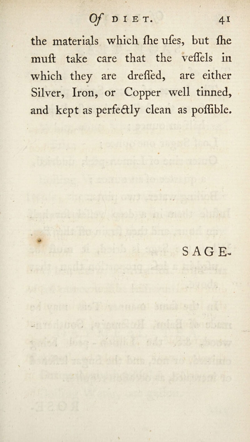 / Of DIET. 41 the materials which file ufes, but flie mull take care that the vefiels in which they are drefled, are either Silver, Iron, or Copper well tinned, and kept as perfectly clean as poffible. W SAG E- A /