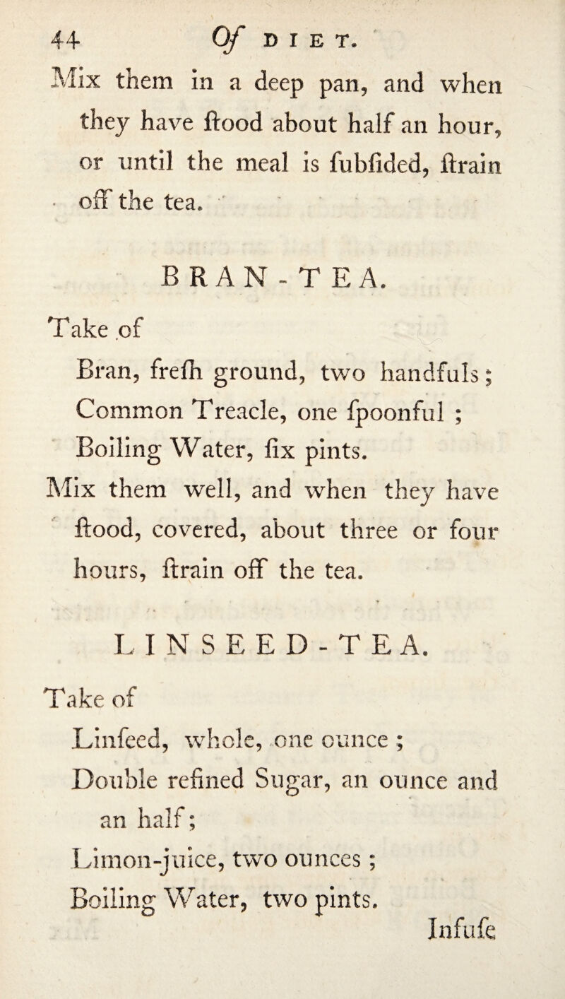 Mix them in a deep pan, and when they have flood about half an hour, or until the meal is fubfided, ft rain • off the tea. BRAN-T EA. Take .of Bran, frdh ground, two handfuls; Common Treacle, one fpoonful ; Boiling Water, fix pints. Mix them well, and when they have flood, covered, about three or four hours, ftrain off the tea. t- y LINSEED-TEA. Take of Linfeed, whole, one ounce ; Double refined Sugar, an ounce and an half; Limon-juice, two ounces; Boiling Water, two pints. Infufe
