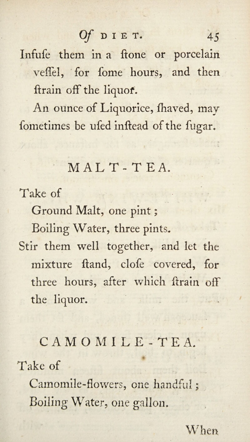 Infufe them in a ftone or porcelain veflel, for fome hours, and then ftrain off the liquof. An ounce of Liquorice, fhaved, may fometimes be ufed inftead of the fugar. MALT-TEA. Take of ? $ Ground Malt, one pint; Boiling Water, three pints. Stir them well together, and let the mixture Hand, clofe covered, for three hours, after which ftrain off the liquor. CAM O M 1 L E - T E A. Take of Camomile-flowers, one handful; Boiling Water, one gallon. W hen.