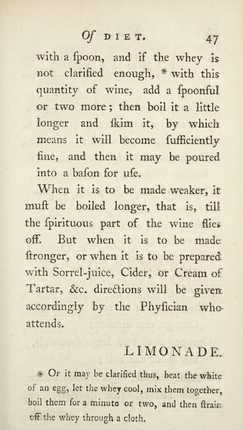 with a fpoon, and if the whey is not clarified enough, * with this quantity of wine, add a fpoonful or two more; then boil it a little longer and fkim it, by which /  means it will become fufficiently fine, and then it may be poured into a bafon for ufe. When it is to be made weaker, it mull be boiled longer, that is, till the fpirituous part of the wine flies; off. But when it is to be made ftronger, or when it is to be prepared with Sorrel-juice, Cider, or Cream of Tartar, &c. directions will be given accordingly by the Phyfician who attends. LI M QNAD E. # Or it may be clarified thus, beat the white of an egg, let the whey cool, mix them together, boil them for a minute or two, and then (train off the whey through a cloth.