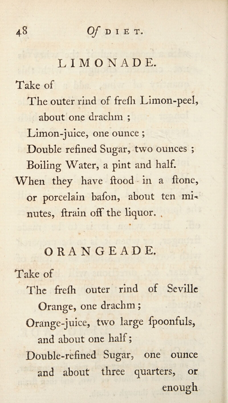 L I M ONAD E. Take of The outer rind of frefli Limon-peel, about one drachm ; Limon-juice, one ounce ; Double refined Sugar, two ounces ; Boiling Water, a pint and half. When they have flood - in a ftone, or porcelain bafon, about ten mE nutes, ftrain off the liquor. , ORANGEADE. Take of The frelh outer rind of Seville Orange, one drachm; Orange-juice, two large fpoonfuls, and about one half; Double-refined Sugar, one ounce and about three quarters, or enough