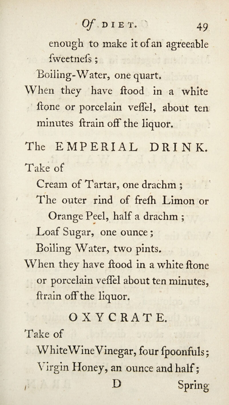enough to make it of an agreeable fweetnefs; Boiling-Water, one quart. When they have flood in a white ftone or porcelain veflel, about ten minutes ftrain off the liquor. The EMPERIAL DRINK. i. Take of Cream of Tartar, one drachm ; The outer rind of frefh Limon or Orange Peel, half a drachm ; Loaf Sugar, one ounce; Boiling Water, two pints. When they have flood in a white ftone or porcelain veflel about ten minutes, ftrain off the liquor. O X Y C RATE. Take of White Wine Vinegar, four fpoonfuls; Virgin Honey, an ounce and half; i D Spring