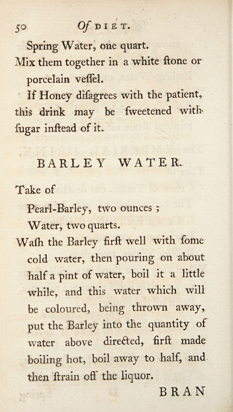 Spring Water, one quart. Mix them together in a white ftone or porcelain veflel. ' If Honey difagrees with the patient, this drink may be fweetened with- iugar inftead of it. BARLEY WATER. Take of Pearl-Barley, two ounces ; Water, two quarts. Wafli the Barley firft well with fome cold water, then pouring on about half a pint of water, boil it a little while, and this water which will be coloured, being thrown away, put the Barley into the quantity of water above directed, firft made boiling hot, boil away to half, and then ftrain oft* the liquor. BRAN