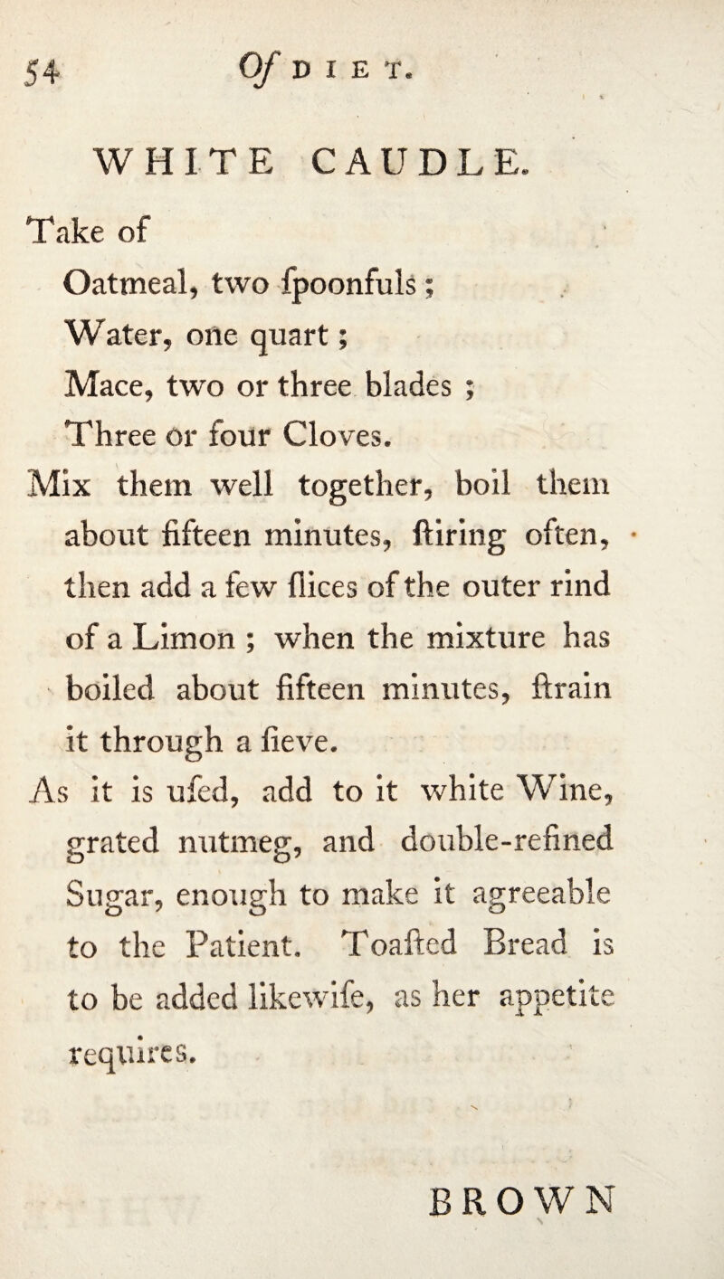 WHITE CAUDLE. Take of Oatmeal, two fpoonfuls; Water, one quart; Mace, two or three blades ; Three or four Cloves. Mix them well together, boil them about fifteen minutes, Hiring often, • then add a few dices of the outer rind of a Limon ; when the mixture has boiled about fifteen minutes, drain it through a fieve. As it is ufed, add to it white Wine, grated nutmeg, and double-refined Sugar, enough to make it agreeable to the Patient. Toafted Bread is to be added likewife, as her appetite requires. BROWN