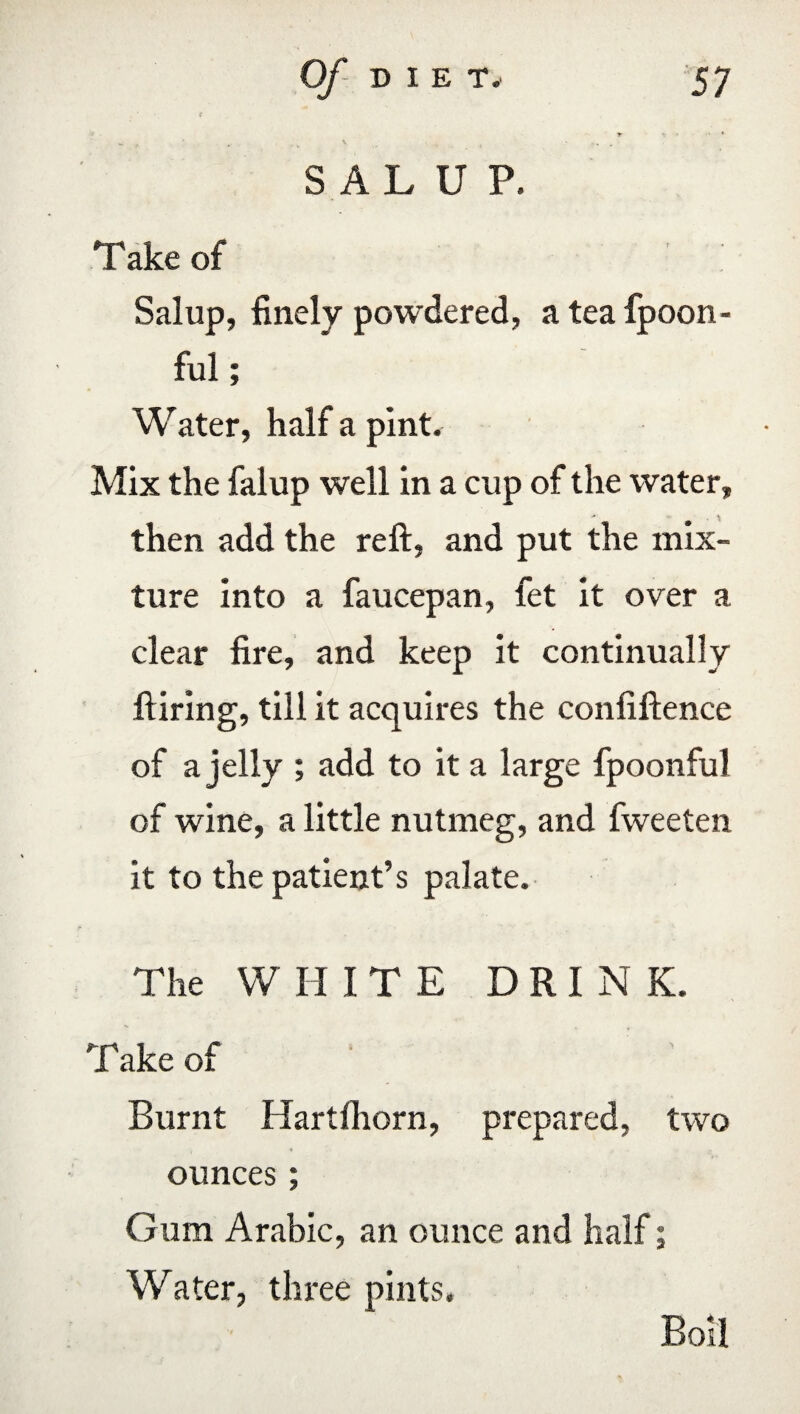 SALUP, Take of Sal up, finely powdered, a tea fpoon- ful; Water, half a pint. Mix the falup well in a cup of the water, then add the reft, and put the mix¬ ture into a faucepan, fet it over a clear fire, and keep it continually Hiring, till it acquires the confiftence of a jelly ; add to it a large fpoonful of wine, a little nutmeg, and fweeten it to the patient’s palate. The WHITE DRINK. Take of Burnt Hartfhorn, prepared, two ounces; Gum Arabic, an ounce and half; Water, three pints. Boil