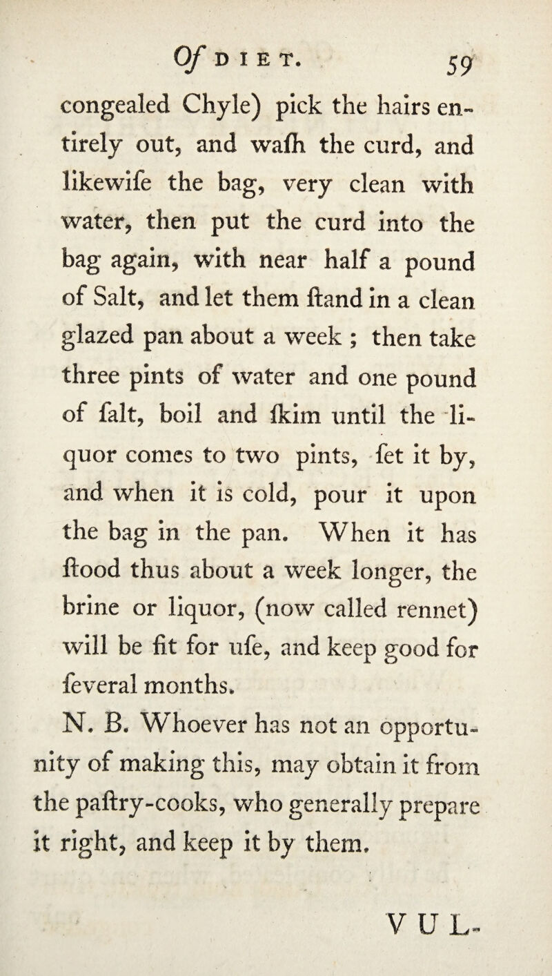 congealed Chyle) pick the hairs en¬ tirely out, and wafh the curd, and likewife the bag, very clean with water, then put the curd into the bag again, with near half a pound of Salt, and let them Hand in a clean glazed pan about a week ; then take three pints of water and one pound of ialt, boil and fkirn until the li¬ quor comes to two pints, fet it by, and when it is cold, pour it upon the bag in the pan. When it has Hood thus about a week longer, the brine or liquor, (now called rennet) will be fit for ufe, and keep good for feveral months. N. B. W'hoever has not an opportu¬ nity of making this, may obtain it from the paftry-cooks, who generally prepare it right, and keep it by them. V U L-