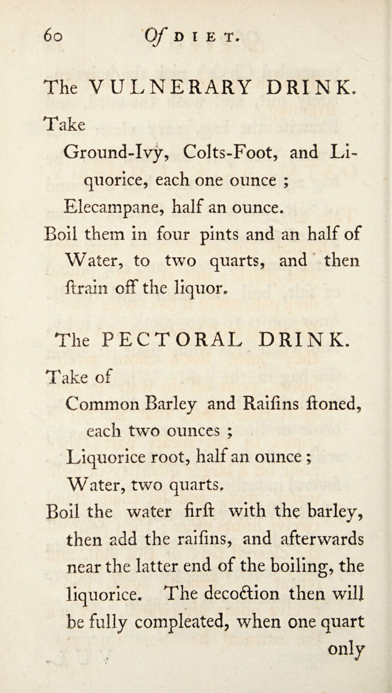 The VULNERARY DRINK. Take Ground-Ivy, Colts-Foot, and Li¬ quorice, each one ounce ; Elecampane, half an ounce. Roil them in four pints and an half of Water, to two quarts, and then ft rain off the liquor. The PECTORAL DRINK. Take of Common Barley and Raifins ftoned, each two ounces ; Liquorice root, half an ounce; Water, two quarts. Boil the water firft with the barley, then add the raifins, and afterwards near the latter end of the boiling, the liquorice. The deco&ion then will be fully compleated, when one quart only